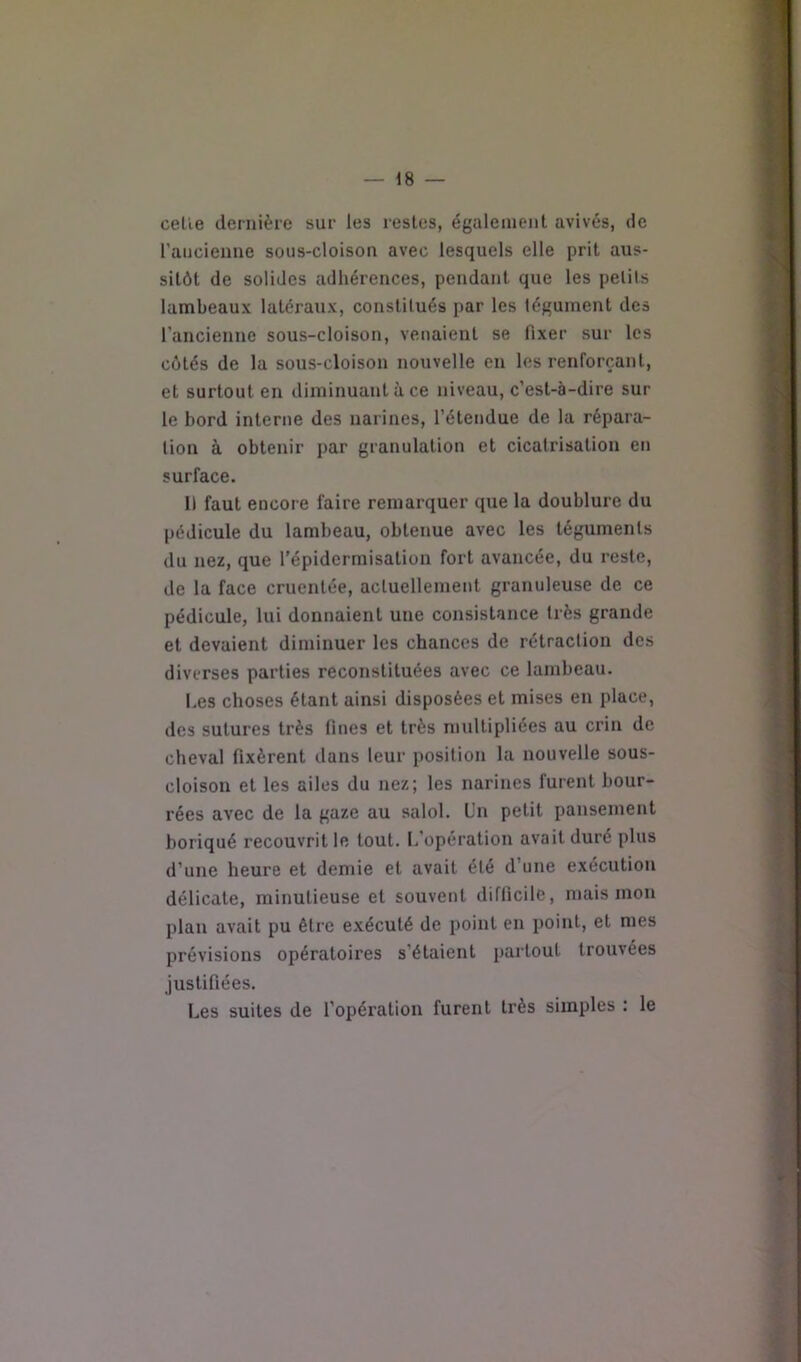 celle dernière sur les restes, également avivés, de l’aijcieune sous-cloison avec lesquels elle prit aus- sitôt de solides adhérences, pendant que les petits lambeaux latéraux, constitués par les tégument des l’ancienne sous-cloison, venaient se fixer sur les côtés de la sous-cloison nouvelle en les renforçant, et surtout en diminuant à ce niveau, c’est-à-dire sur le bord interne des narines, l’étendue de la répara- tion à obtenir par granulation et cicatrisation en surface. I) faut encore faire remarquer que la doublure du pédicule du lambeau, obtenue avec les téguments du nez, que l’épidermisation fort avancée, du reste, de la face cruentée, actuellement granuleuse de ce pédicule, lui donnaient une consistance très grande et devaient diminuer les chances de rétraction des diverses parties reconstituées avec ce lambeau. Les choses étant ainsi disposées et mises en place, des sutures très fines et très multipliées au crin de cheval fixèrent dans leur position la nouvelle sous- cloison et les ailes du nez; les narines furent bour- rées avec de la gaze au salol. Un petit pansement boriqué recouvrit le tout. L’opération avait duré plus d’une heure et demie et avait été d’une exécution délicate, minutieuse et souvent difficile, mais mon plan avait pu être exécuté de point en point, et mes prévisions opératoires s’étaient partout trouvées justifiées. Les suites de l’opération furent très simples : le