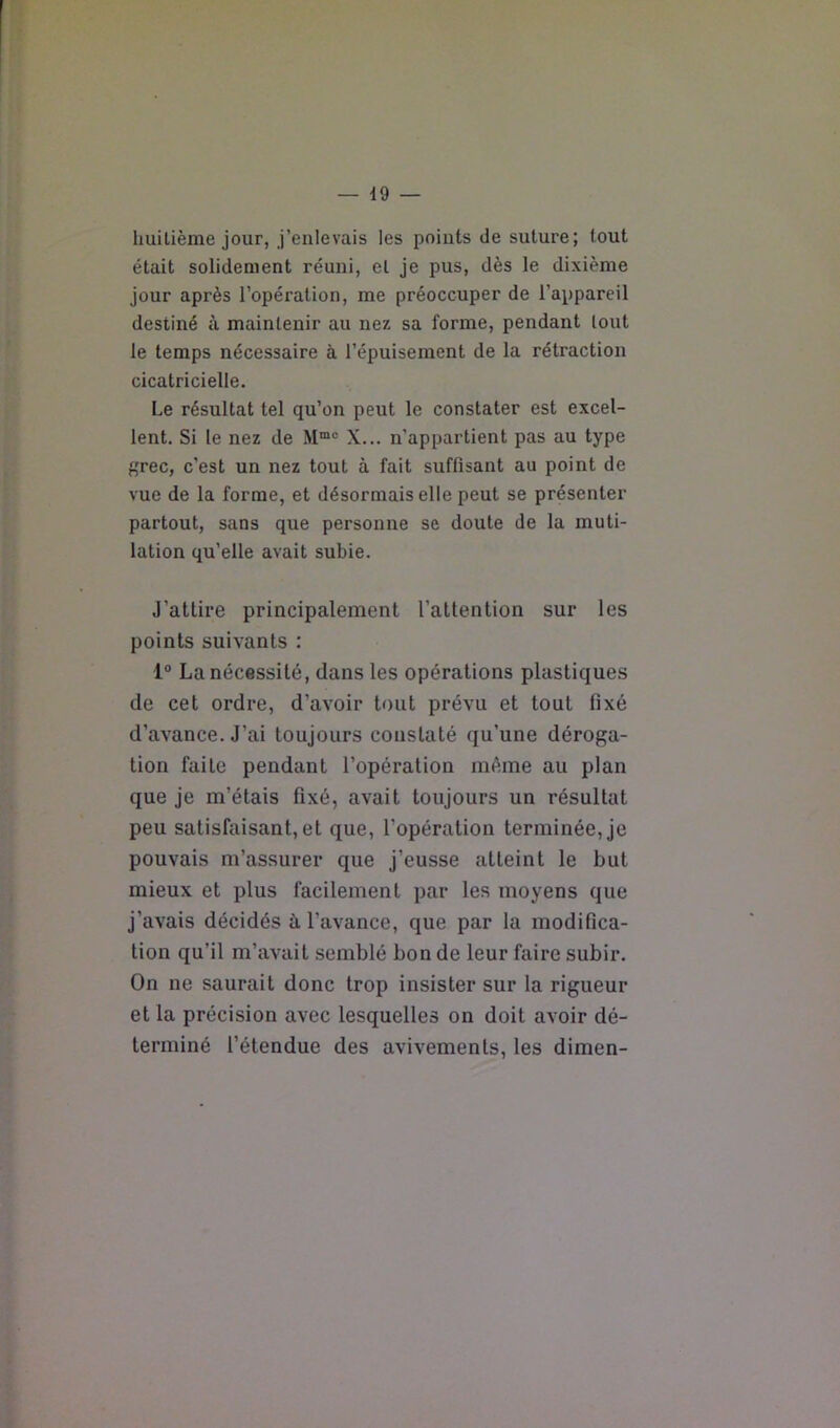 huitième jour, j’enlevais les points de suture; tout était solidement réuni, et je pus, dès le dixième jour après l’opération, me préoccuper de l’appareil destiné à maintenir au nez sa forme, pendant tout le temps nécessaire à l’épuisement de la rétraction cicatricielle. Le résultat tel qu’on peut le constater est excel- lent. Si le nez de M“® X... n’appartient pas au type grec, c’est un nez tout à fait suffisant au point de vue de la forme, et désormais elle peut se présenter partout, sans que personne se doute de la muti- lation qu’elle avait subie. J’attire principalement l’attention sur les points suivants : 1° La nécessité, dans les opérations plastiques de cet ordre, d’avoir tout prévu et tout fixé d’avance. J’ai toujours constaté qu’une déroga- tion faite pendant l’opération même au plan que je m’étais fixé, avait toujours un résultat peu satisfaisant, et que, l’opération terminée, je pouvais m’assurer que j’eusse atteint le but mieux et plus facilement par les moyens que j’avais décidés ù. l’avance, que par la modifica- tion qu’il m’avait semblé bon de leur faire subir. On ne saurait donc trop insister sur la rigueur et la précision avec lesquelles on doit avoir dé- terminé l’étendue des avivements, les dimen-