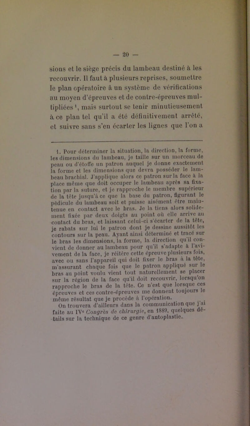 sions et le siège précis du lambeau destiné à. les recouvrir. Il faut à plusieurs reprises, soumettre le plan opératoire à un système de vérifications au moyen d’épreuves et de contre-épreuves mul- tipliées*, mais surtout se tenir minutieusement il ce plan tel qu’il a été définitivement arrêté, et suivre sans s’en écarter les lignes que 1 on a 1. Pour (Icteriiiincr la situation, la diredion, la forme, les dimensions du lambeau, je taille sur un morceau de peau ou d’étofl'c un patron auquel je donne exactement la forme et les dimensions que devra posséder le lam- beau brachial. J’applique alors ce patron sur la face à la place môme que doit occuper le lambeau après sa fixa- tion par la suture, et je rapproche le membre supérieur de la tète jusqu’à ce que la base du patron, figurant le pédicule du lambeau soit et puisse aisément être main- tenue en contact avec le bras. Je la tiens alors solide- ment fixée par deux doigts au point où elle arrive au contact du bras, et laissant celui-ci s’écarter de la tète, je rabats sur lui le patron dont je dessine aussitôt les contours sur la peau. Ayant ainsi déterminé et tracé sur le bras les dimensions, la forme, la direction qu il con- vient de donner au lambeau pour qu’il s’adapte à l’avi- vement de la face, je réitère cette épreuve plusieurs fois, avec ou sans l’appareil qui doit fixer le bras à la tête, m’assurant chaque fois que le patron appliqué sur le bras au point voulu vient tout naturellement se placer sur la région de la face f[u’il doit recouvrir, lorsqu on rapproche le bras de la tète. Ce n’est que lorsque ces épreuves et ces contre-épreuves me donnent toujours le môme résultat que je procède à l’opération. On trouvera d’ailleurs dans la communication que j ai faite au 1V“ Congrès do chirurgie, en 1889, quelques dé- tails sur la technique de ce genre d’autoplastie.