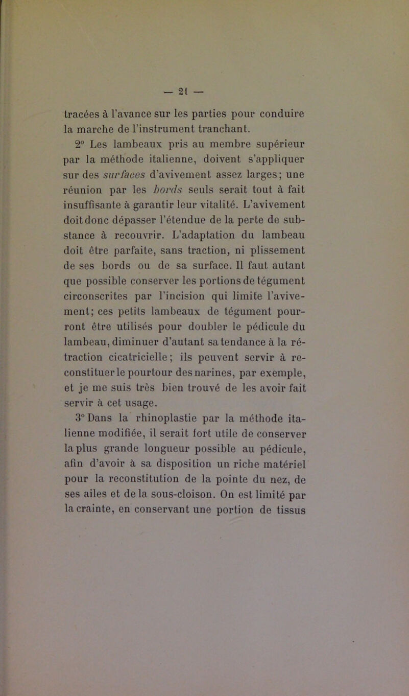 tracées à l’avance sur les parties pour conduire la marche de l’instrument tranchant. 2° Les lambeaux pris au membre supérieur par la méthode italienne, doivent s’appliquer sur des surfaces d’avivement assez larges; une réunion par les bords seuls serait tout à fait insuffisante à garantir leur vitalité. L’avivement doit donc dépasser l’étendue de la perte de sub- stance à recouvrir. L’adaptation du lambeau doit être parfaite, sans traction, ni plissement de ses bords ou de sa surface. Il faut autant que possible conserver les portions de tégument circonscrites par l’incision qui limite l’avive- ment; ces petits lambeaux de tégument pour- ront être utilisés pour doubler le pédicule du lambeau, diminuer d’autant sa tendance à la ré- traction cicatricielle; ils peuvent servir à re- constituer le pourtour des narines, par exemple, et je me suis très bien trouvé de les avoir fait servir à cet usage. 3° Dans la rhinoplastie par la méthode ita- lienne modifiée, il serait fort utile de conserver la plus grande longueur possible au pédicule, afin d’avoir à sa disposition un riche matériel pour la reconstitution de la pointe du nez, de ses ailes et delà sous-cloison. On est limité par la crainte, en conservant une portion de tissus