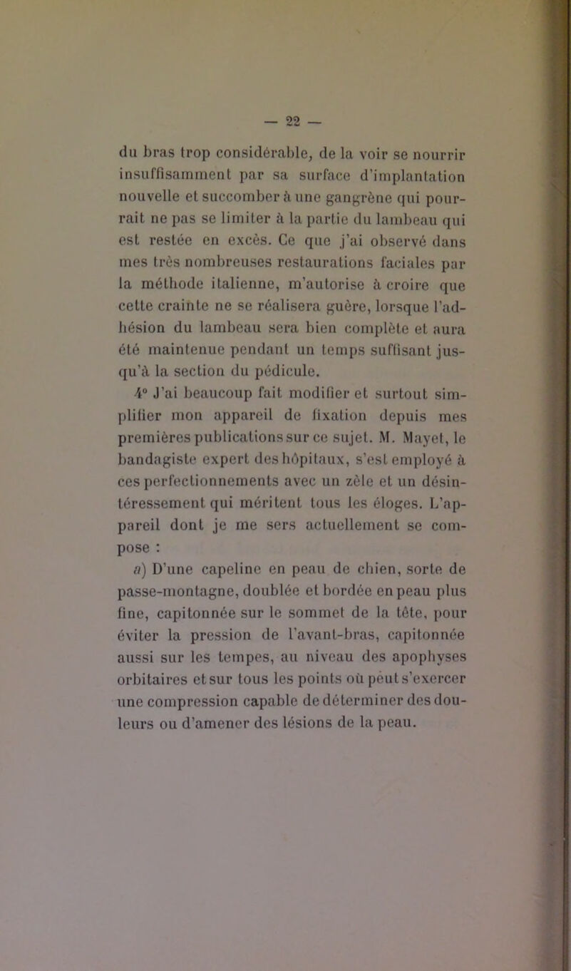 du bras trop considérable, de la voir se nourrir insuffisamment par sa surface d’implantation nouvelle et succomber à une gangrène qui pour- rait ne pas se limiter à la partie du lambeau qui est restée en excès. Ce que j’ai observé dans mes très nombreuses restaurations faciales par la méthode italienne, m’autorise à croire que cette crainte ne se réalisera guère, lorsque l’ad- hésion du lambeau sera bien complète et aura été maintenue pendant un temps suffisant jus- ([u’<\ la section du pédicule. 4“ J’ai beaucoup fait modifier et surtout sim- plifier mon appareil de fixation depuis mes premièrespublicationssur ce sujet. M. Mayet, le bandagiste expert deshépitaux, s’est employé k ces perfectionnements avec un zèle et un désin- téressement qui méritent tous les éloges. L’ap- pareil dont je me sers actuellement se com- pose ; a) D’une capeline en peau de chien, sorte de passe-montagne, doublée et bordée en peau plus fine, capitonnée sur le sommet de la tête, pour éviter la pression de l’avanl-bras, capitonnée aussi sur les tempes, au niveau des apophyses orbitaires et sur tous les points où peut s’exercer une compression capable de déterminer des dou- leurs ou d’amener des lésions de la peau.