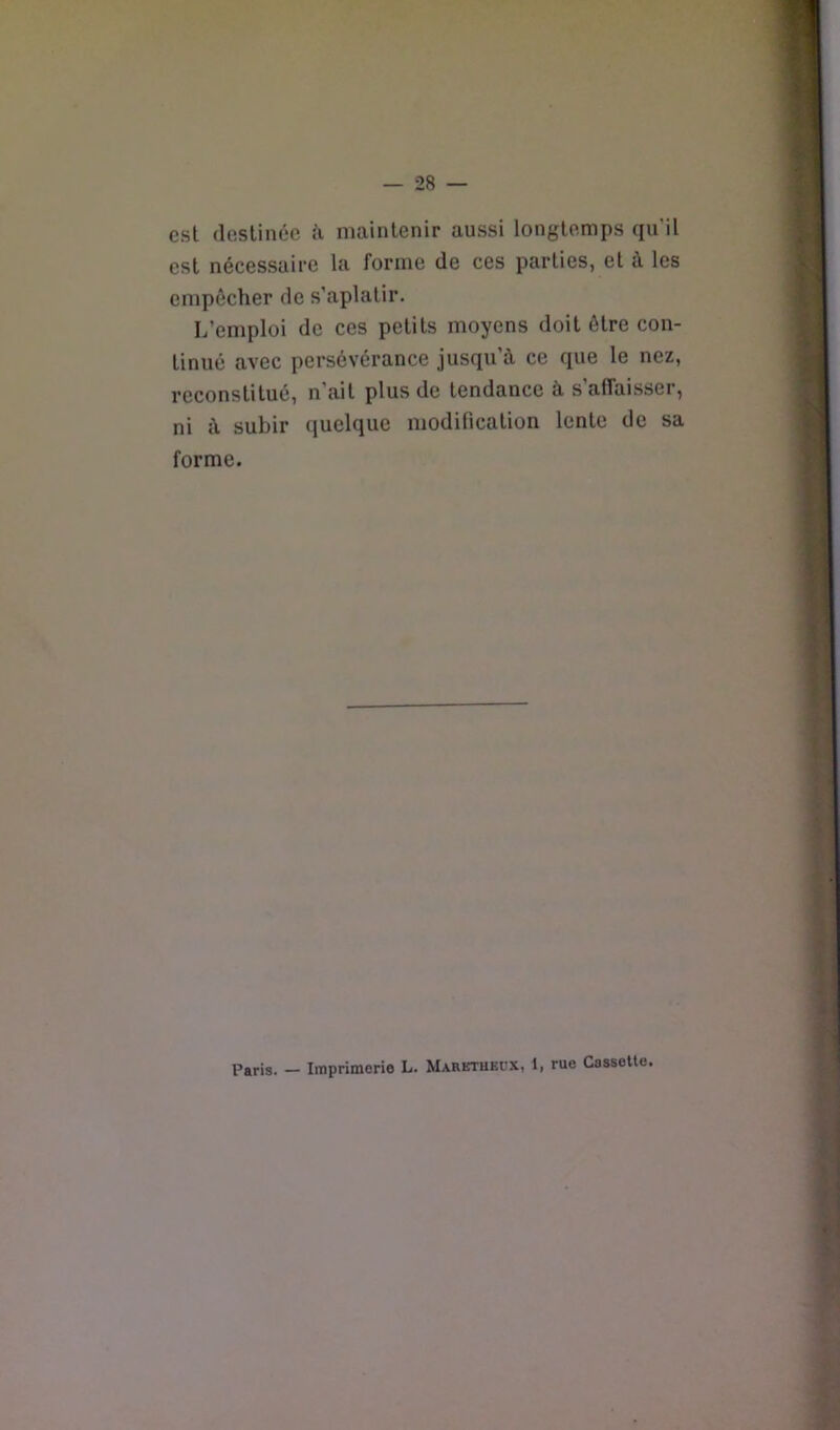 est destinée ii maintenir aussi longtemps qu’il est nécessaire la forme de ces parties, et à les empêcher de s’aplatir. L’emploi de ces petits moyens doit être con- tinué avec persévérance jusqu’à ce que le nez, reconstitué, n’ait plus de tendance à s’affaisser, ni à subir quelque modification lente de sa forme. Paris. — Imprimerie L. Maretukux, 1, rue Cassette.