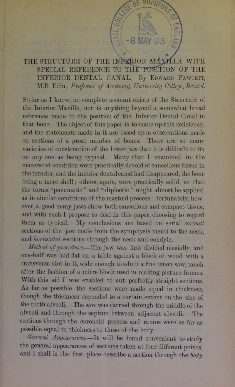 INFEEIOR DENTAL CANAL. By Edward Fawcett, M.B. Edin., Professor of Anatomy, University College, Brijstol. So far as I know, no complete account exists of the Structure of the Inferior Maxilla, nor is anything beyond a somewhat broad reference made to the position of the Inferior Dental Canal in that bone. The object of this paper is to make up this deficiency, and the statements made in it are based upon observations made on sections of a great number of bones. There are so many varieties of construction of the lower jaw that it is difficult to fix on any one as being typical. Many that I examined in the macerated condition were practically devoid of cancellous tissue in the interior, and the inferior dental canal had disappeared, the bone being a mere shell; others, again, were practically solid, so that the terms “pneumatic ” and “ diploetic ” might almost be applied, as in similar conditions of the mastoid process; fortunately, how- ever, a good many jaws show both cancellous and compact tissue, and with such I propose to deal in this paper, choosing to regard 1-hem as typical. My conclusions are based on serial coronal sections of the jaw made from the symphysis menti to the neck, and horizontal sections through the neck and condyle. Method of proeedure.—The jaw was first divided mesially, and one-half was laid fiat on a table against a block of wood with a transverse slot in it, wide enough to admit a fine tenon-saw, much after the fashion of a mitre block used in making picture-frames. With this aid I was enabled to cut perfectly straight sections. As far as possible the sections were made equal in thickness, though the thickness depended to a certain extent on the size of the tooth alveoli. The saw was carried through the middle of the alveoli and through the septum between adjacent alveoli. The sections through the coronoid process and ramus were as far as possible equal in thickness to those of the body. General Appearances.—It will be found convenient to study the general appearances of sections taken at four different points, and I shall in the first place describe a section through the body
