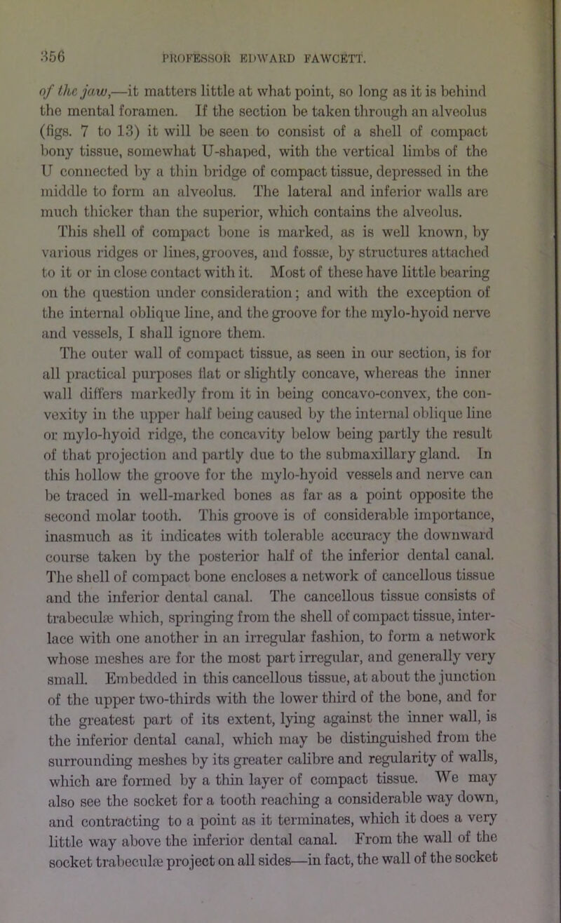 S56 of the jaw,—it matters little at what point, so long as it is behind the mental foramen. If the section be taken through an alveolus (figs. 7 to 13) it will be seen to consist of a shell of compact bony tissue, somewhat U-shaped, with the vertical limbs of the U connected by a thin bridge of compact tissue, depressed in the middle to form an alveolus. The lateral and inferior walls are much thicker than the superior, which contains the alveolus. This shell of compact hone is marked, as is well known, by various ridges or lines, grooves, and fossie, by structures attached to it or in close contact with it. Most of these have little bearing on the question under consideration; and with the exception of the internal oblique line, and the gi’oove for the mylo-hyoid nerve and vessels, I shall ignore them. The outer wall of compact tissue, as seen in our section, is for all practical purposes Hat or slightly concave, whereas the innei’ wall differs markedly from it in being conwivo-convex, the con- vexity in the upper half being caused by the internal oblique line or mylo-hyoid ridge, the conaivity Ijelow being partly the result of that projection and partly due to the submaxillary gland. In this hollow the groove for the mylo-hyoid vessels and nerve can be traced in well-marked bones as far as a point opposite the second molar tooth. This groove is of considerable importance, inasmuch as it indicates with tolerable accuracy the downward course taken by the posterior half of the inferior dental canal. The shell of compact bone encloses a network of cancellous tissue and the inferior dental canal. The cancellous tissue consists of trabeculte which, springing from the shell of compact tissue, inter- lace with one another in an irregular fashion, to form a network whose meshes are for the most part irregular, and generally very small. Embedded in this cancellous tissue, at about the junction of the upper two-thirds with the lower third of the bone, and for the greatest part of its extent, lying against the inner wall, is the inferior dental ctinal, which may be distinguished from the surrounding meshes by its greater calibre and regularity of walls, which are formed by a thin layer of compact tissue. We may also see the socket for a tooth reaching a considerable way down, and contracting to a point as it terminates, which it does a very little way above the inferior dental canal. From the wall of the socket trabeculne project on all sides—in fact, the wall of the socket