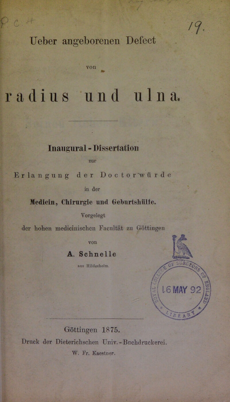 f Ueber angeborenen Defect vou radius und u 1 n a. Iiiaiigiiral - Dissertation zur Erlangung der Doctor'würde in der Mcdiein, Chirurgie und Oehurtshülte. Vorgelegt der hohen medicinischeu Facnltät zu Göttiugen Göttingen 1875. Druck der Dieterichschen üniv.-Bnchdruckerei. W. Fr. Kaestner.