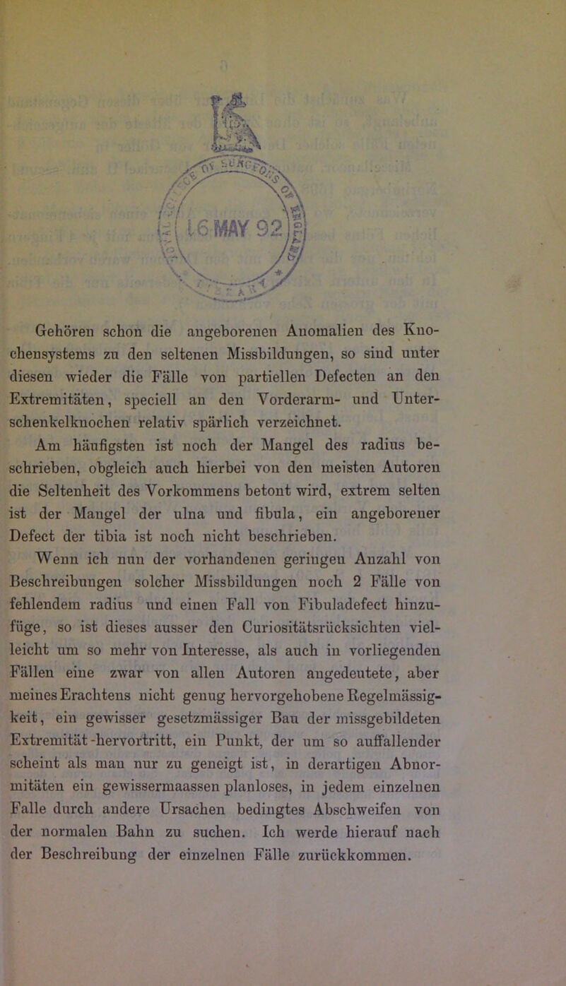 Gehören schon die angeborenen Anomalien des Kuo- chensystems zu den seltenen Missbildungen, so sind unter diesen wieder die Fälle von partiellen Defecten an den Extremitäten, speciell an den Vorderarm- und Unter- schenkelknochen relativ spärlich verzeichnet. Am häufigsten ist noch der Mangel des radius be- schrieben, obgleich auch hierbei von den meisten Autoren die Seltenheit des Vorkommens betont wird, extrem selten ist der Mangel der ulna und fibula, ein angeborener Defect der tibia ist noch nicht beschrieben. Wenn ich nun der vorhandenen geringen Anzahl von Beschreibungen solcher Missbildungen noch 2 Fälle von fehlendem radius und einen Fall von Fibuladefect hinzu- füge, so ist dieses ausser den Curiositätsrücksichten viel- leicht um so mehr von Interesse, als auch in vorliegenden Fällen eine zwar von allen Autoren augedeutete, aber meines Erachtens nicht genug hervorgehobene Regelmässig- keit , ein gewisser gesetzmässiger Bau der missgebildeten Extremität-hervortritt, ein Punkt, der um so auffallender scheint als mau nur zu geneigt ist, in derartigen Abnor- mitäten ein gewissermaassen planloses, in jedem einzelnen Falle durch andere Ursachen bedingtes Abschweifen von der normalen Bahn zu suchen. Ich werde hierauf nach der Beschreibung der einzelnen Fälle zm’ückkommen.