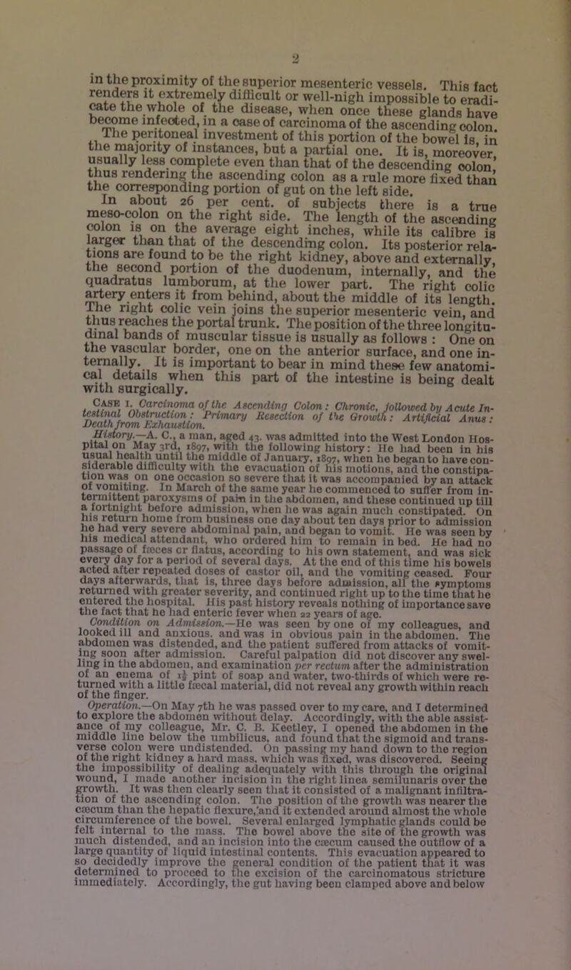 in the proxiniity of the superior mesenteric vessels. This fact difficult or well-nigh impossible to eradi- cate the whole of the disease, when once these glands have become infected, in a case of carcinoma of the ascending colon The peritoneal investment of this portion of the bowel is in the majority of instances, but a partial one. It is, moreover usually less complete even than that of the descending colon’ thus rendering the ascending colon as a rule more fixed than the corresponding portion of gut on the left side. In about 26 per cent, of subjects there is a true meso-colon on the right side. The length of the ascending ^lon IS on the average eight inches, while its calibre is larger than that of the descending colon. Its posterior rela- tions are found to be the right kidney, above and externally the second portion of the duodenum, internally, and the quadratus lumborum, at the lower part. The right colic artery enters it from behind, about the middle of its length. The right colic vein joins the superior mesenteric vein, and thus riches the portal trunk. The position of the three longitu- dinal bands of muscular tissue is usually as follows : One on the vascular border, one on the anterior surface, and one in- j iniportant to bear in mind these few anatomi- cal details when this part of the intestine is being dealt with surgically. ^«CCTidfnj7 Colon: Chronic, JoUoioed by Acute In- ifstinal Ohstmclion ; Primary Rceection of the (Irowth: Artificial Anus ; JDeathJrom Exhaustion. Ui^ry.—A. C., a man, Med 43. was admitted into the West London Hos- pital on May 3rd, 1^7, with the following history: lie liad been in his usual health until the middle of January, 1897, when he began to have con- siaerablo dUnculty wltli tho evacuation of uis inotiousi and the constipa- lion was on one occasion so severe that it was accompanied by an attack of vomiting. In March of the same year lie commenced to suffer from in- 1 *i. pam in the abdomen, and these continued up till a fortnight before admission, when lie was again much constipated. On his return homo from business one day about ten days prior to admission he had very severe abdominal pain, and began to vomit. He was seen by Ills medical attendant, who ordered him to remain in bed. He liad no passage of fmces or flatus, according to his own statement, and was sick every day for a period of several days. At the end of this time his bowels acted after repeated doses of castor oil, and tlie vomiting ceased. Four days afterwards, tliat is, three days before admission, all tlie symptoms returned with greater severity, and continued right up to the time that he entered the hospital. His pa.st history reveals nothing of importance save tlie fact tliat he had enteric fever when 22 years of age. Condition on Admission.—He was seen by one of my colleagues, and looked ill and anxious, and was in obvious pain in the abdomen. The abdomen was distended, and the patient suffered from attacks of vomit- ing soon after admission. Careful palpation did not discover any swel- ling m the abdomen, and examination per rectum after tho administration of an enema of ij pint of soap and water, two-thirds of whicli were re- turned with a little ficcal material, did not reveal any growth within reach of the finger. Operation.—On May 7th he was passed over to my care, and I determined to explore the abdomen without delay. Accordingly, with the able assist- *hce of my colleague, Mr. C. B. Kectloy, I opened tho aMomcn in the middle lino below the umbilicus, and found that the sigmoid and trans- verse colon were undistended. On passing my band down to the region of tlie right kidney a hard mass, whicli was fixed, was discovered. Seeing tho impossibility of dealing adequately with this through the original wound, I made another incision in tho right linca semilunaris over the growth. It was then clearly seen that it consisted of a malignant infiltra- tion of tho ascending colon. Tho position of tho growth was nearer tho CjBcum than the hepatic flexure,'and it extended around almost the whole circumference of tho bowel. Several enlarged lymphatic glands could bo felt internal to tho mass. The bowel above the site of the growth was much distended, and an incision into the caecum caused the outflow of a large quantity of liquid intestinal contents. This evacuation appeared to so decidedly improve the general condition of the patient that it was doterniinod to proceed to tlie excision of tho carcinomatous stricture immediately. Accordingly, the gut having been clamped above and below