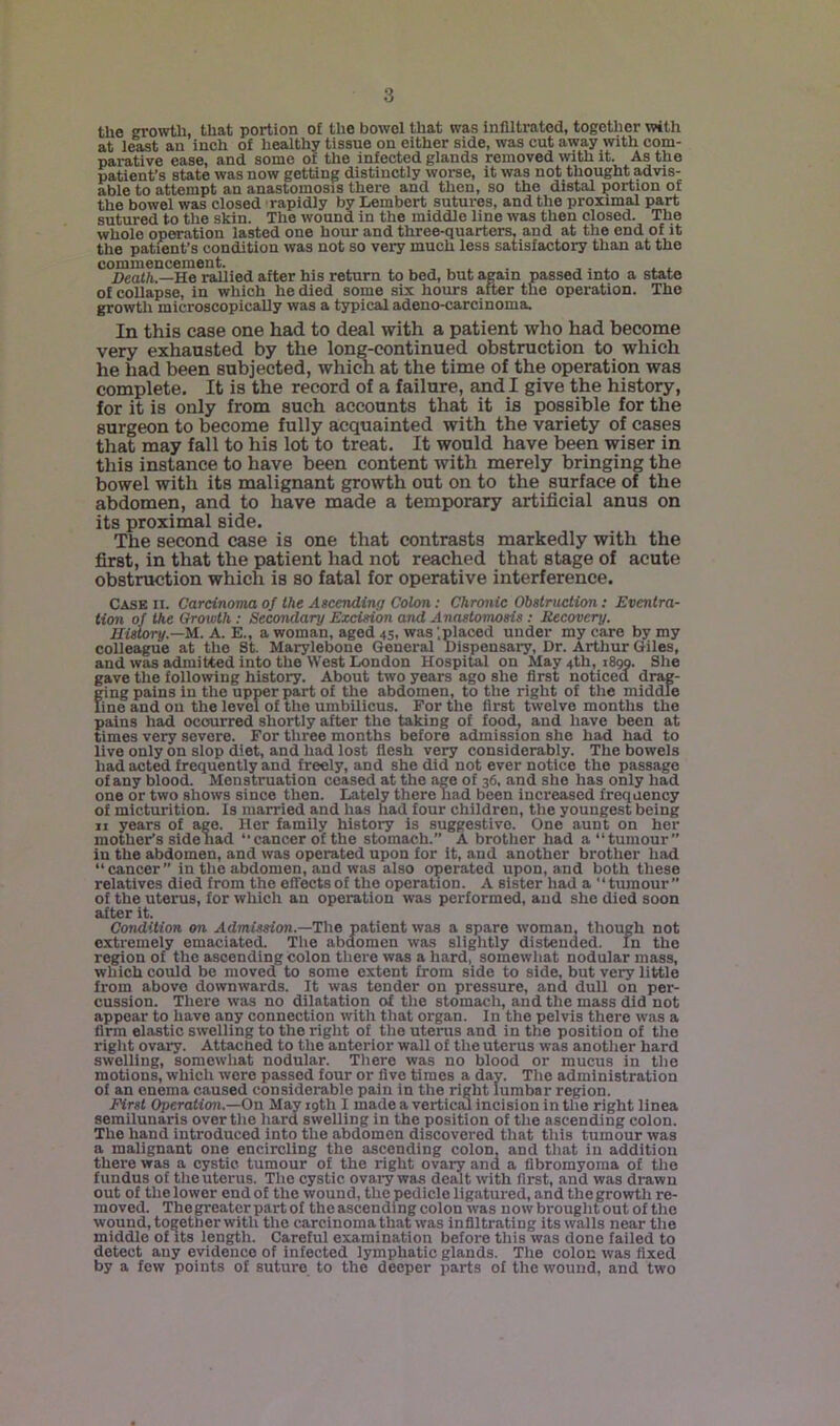 the growth, that portion o£ the bowel that was infiltrated, together with at least an inch of heathy tissue on either side, was cut away with com- parative ease, and some or the infected glands removed with it. As the patient’s state was now getting distinctly worse, it was not thought advis- able to attempt an anastomosis there and then, so the distal portion of the bowel was closed rapidly by Lembert sutures, and the proximal part sutured to the skin. The wound in the middle line was then closed. The whole operation lasted one hour and three-quarters, and at the end of it the patient’s condition was not so very much less satisfactory than at the commencement. , , , . . . Death.—He rallied after his return to bed, but again passed into a state of collapse, in which he died some six hours after the operation. The growtli microscopically was a typical adeno-carcinoma. In this case one had to deal with a patient who had become very exhausted by the long-continued obstruction to which he had been subjected, which at the time of the operation was complete. It is the record of a failure, and I give the history, for it is only from such accounts that it is possible for the surgeon to become fully acquainted with the variety of cases that may fall to his lot to treat. It would have been wiser in this instance to have been content with merely bringing the bowel with its malignant growth out on to the surface of the abdomen, and to have made a temporary artificial anus on its proximal side. The second case is one that contrasts markedly with the first, in that the patient had not reached that stage of acute obstruction which is so fatal for operative interference. Case ii. Carcinoma of the Ascending Colon: Chronic Obstruction: Eventra- tion of the Growth : Secondary Excision and Anastomosis : Recovery. History.—M. A. E., a woman, aged 45, was ‘.placed under my care by my colleague at the St. Marylebone General Dispensary, Dr. Arthur Giles, and was adimitted into the West London Hospital on May 4th, 1899. She gave the following history. About two years ago she first noticed drag- ging pains in the upper part of the abdomen, to the right of the middle line and ou the level of the umbilicus. For the first twelve months the pains had occurred shortly after the taking of food, and have been at times very severe. For three months before admission she had had to live only on slop diet, and had lost flesh very considerably. The bowels had acted frequently and freely, and she did not ever notice the passage of any blood. Menstruation ceased at the age of 36, and she has only had one or two shows since then. Lately there Tiad been increased frequency of micturition. Is married and has had four children, the youngest being II years of age. Her family history is suggestive. One aunt on her mother’s side had “cancer of the stomach.” A brother had a “tumour” in the abdomen, and was operated upon for it, and another brother had “cancer” in the abdomen, and was also operated upon, and both these relatives died from the effects of the operation. A sister had a tumour” of the uterus, for which au operation was performed, aud she died soon after it. Condition on Admission.—The patient was a spare woman, though not extremely emaciated. Tlie abdomen was slightly distended. In the region of the ascending colon there was a hard, somewliat nodular mass, which could bo moved to some extent from side to side, but very little from above downwards. It was tender on pressure, and dull on per- cussion. There was no dilatation of tlie stomach, and the mass did not appear to have any connection with that organ. In the pelvis there was a firm elastic swelling to the right of the uterus and in the position of the riglit ovary. Attached to the anterior wall of the uterus was another hard swelling, somewhat nodular. Tliere was no blood or mucus in the motions, which wore passed four or five times a day. Tlie administration of an enema caused considerable pain in the right lumbar region. First Operation.—On May 19th I made a verticcu incision in tlie right linea semilunaris over the hard swelling in the position of the ascending colon. The hand introduced into the abdomen discovered that this tumour was a malignant one encircling the ascending colon, and that in addition there was a cystic tumour of the right ovary and a fibromyoina of the fundus of tlie uterus. The cystic ovary was dealt with first, and was drawn out of the lower end of the wound, the pedicle ligatured, and the growth re- moved. The greater part of the ascending colon was now brought out of the wound, together with tlie carcinoma that was infiltrating its walls near the middle of its length. Careful examination before this was done failed to detect any evidence of infected lymphatic glands. The colon was fixed by a few points of suture to the deeper parts of the wound, and two