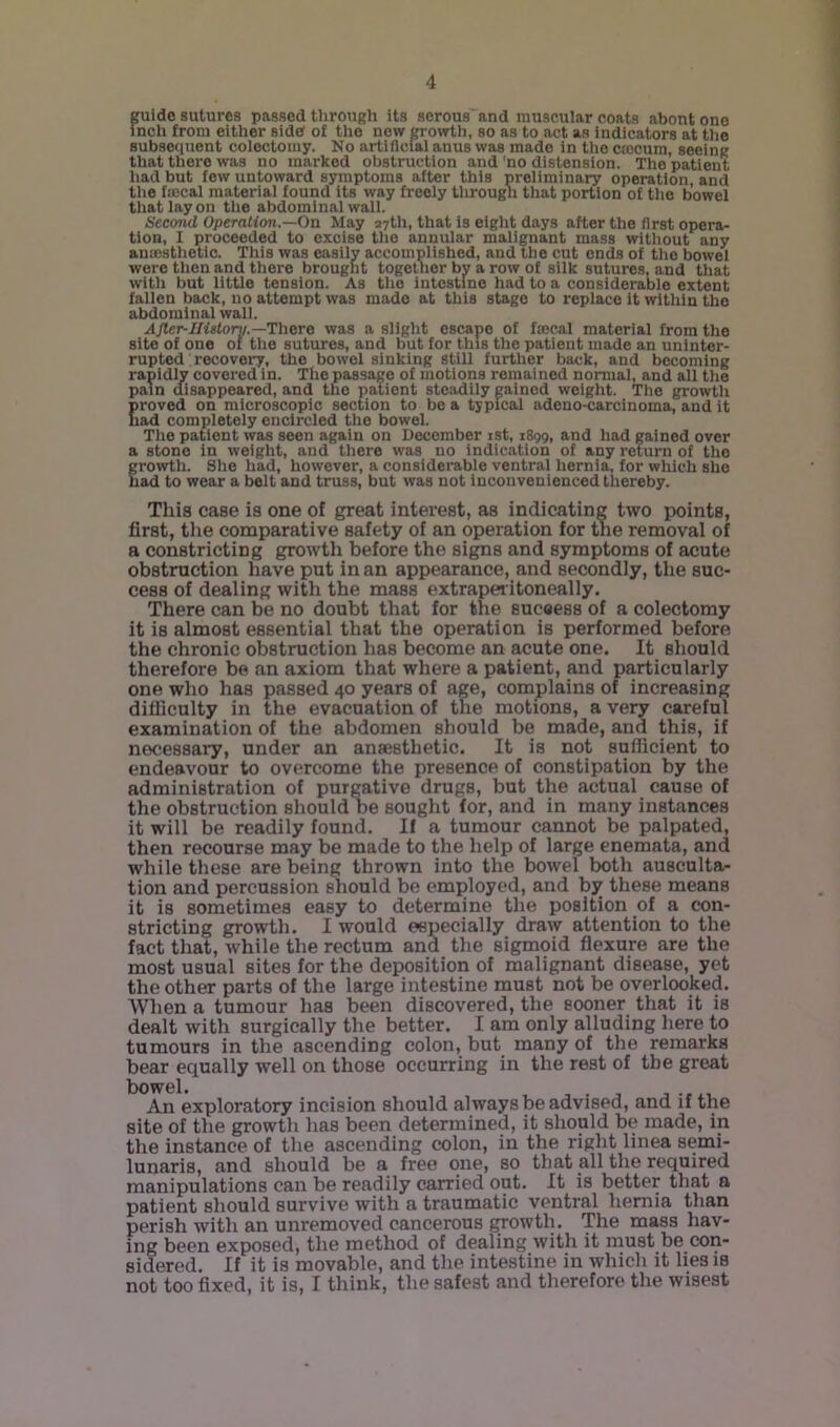 s^lde sutures passed through its serous and muscular coats about one inch from either side of the now groirth, so as to act as indicators at the subsequent colectomy. No artiflcfal anus was made in the cmcum, seeing that there was no marked obstruction and 'no distension. The patient had but few untoward symptoms after this preliminary operation, and the fffical material found its way freely tlirough that portion of the bowel tliatlayon tlie abdominal wall. Second Operation.—Oa May a7th, that is eight days after the first opera- tion, I proceeded to excise tlio annular malignant mass without any aumsthetic. This was easily accomplished, and the cut ends of the bowel were tlion and there brought together by a row of silk sutures, and that with but little tension. As the intestine had to a considerable extent fallen back, no attempt was made at this stage to replace it within the abdominal wall. AJler-IIistory.—There was a slight escape of faecal material from the site of one of the sutures, and but for this the patient made an uninter- rupted recovei-y, the bowel sinking still furtlier back, and becoming rapidly covered in. The passage of motions remained normal, and all the pam disappeared, and the patient steadily gained weight. The growtli proved on microscopic section to bo a typical adeno-carcinoma, and it had completely encircled the bowel. The patient was seen again on December ist, 1899, and had gained over a stone in weight, and there was no indication of any return of the growth. She had, however, a considerable ventral hernia, for which she had to wear a belt and truss, but was not inconvenienced thereby. This case is one of great interest, as indicating two points, first, tlie comparative safety of an operation for the removal of a constricting growth before the signs and symptoms of acute obstruction have put in an appearance, and secondly, the suc- cess of dealing with the mass extraperitoneally. There can be no doubt that for the sucaess of a colectomy it is almost essential that the operation is performed before the chronic obstruction has become an acute one. It should therefore be an axiom that where a patient, and particularly one who has passed 40 years of age, complains of increasing difficulty in the evacuation of the motions, a very careful examination of the abdomen should be made, and this, if necessary, under an anaesthetic. It is not sufficient to endeavour to overcome the presence of constipation by the administration of purgative drugs, but the actual cause of the obstruction should be sought for, and in many instances it will be readily found. If a tumour cannot be palpated, then recourse may be made to the help of large enemata, and while these are being thrown into the bowel both ausculta- tion and percussion should be employed, and by these means it is sometimes easy to determine the position of a con- stricting growth. I would especially draw attention to the fact that, while the rectum and the sigmoid flexure are the most usual sites for the deposition of malignant disease, yet the other parts of the large intestine must not be overlooked. When a tumour has been discovered, the sooner that it is dealt with surgically the better. I am only alluding here to tumours in the ascending colon, but many of the remarks bear equally well on those occurring in the rest of the great bowel. An exploratory incision should always be advised, and if the site of the growth has been determined, it should be made, in the instance of the ascending colon, in the right linea semi- lunaris, and should be a free one, so that all the required manipulations can be readily carried out. It is better that a patient sliould survive with a traumatic ventral hernia than perish with an unremoved cancerous growth. The mass hav- ing been exposed, the method of dealing with it must be con- sidered. If it is movable, and the intestine in which it lies is not too fixed, it is, I think, the safest and therefore the wisest