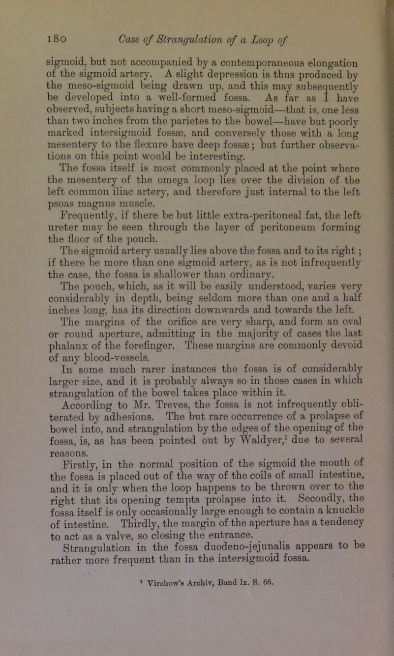 sigmoid, but not accompanied by a contemporaneous elongation of the sigmoid artery. A slight depression is thus produced by the meso-sigmoid being drawn up, and this may subsequently be developed into a well-formed fossa. As far as I have observed, subjects having a short meso-sigmoid—that is, one less than two inches from the parietes to the bowel—have but poorly marked intersigmoid fossae, and conversely those with a long mesentery to the flexure have deep fossae; but further observa- tions on this point would be interesting. The fossa itself is most commonly placed at the point where the mesentery of the omega loop lies over the division of the left common iliac artery, and therefore just internal to the left psoas magnus muscle. Frequently, if there be but little extra-peritoneal fat, the left ureter may be seen through the layer of peritoneum forming the floor of the pouch. The sigmoid artery usually lies above the fossa and to its right; if there be more than one sigmoid artery, as is not infrequently the case, the fossa is shallower than ordinary. The pouch, which, as it will be easily understood, varies very considerably in depth, being seldom more than one and a half inches long, has its direction downwards and towards the left. The margins of the orifice are very sharp, and form an oval or round aperture, admitting in the majority of cases the last phalanx of the forefinger. These margins are commonly devoid of any blood-vessels. In some much rarer instances the fossa is of considerably larger size, and it is probably always so in those cases in which strangulation of the bowel takes place within it. According to Mr. Treves, the fossa is not infrequently obli- terated by adhesions. The but rare occurrence of a prolapse of bowel into, and strangulation by the edges of the opening of the fossa, is, as has been pointed out by Waldyer,^ due to several reasons. Firstly, in the normal position of the sigmoid the mouth of the fossa is placed out of the way of the coils of small intestine, and it is only when the loop happens to be thrown over to the right that its opening tempts prolapse into it. Secondly, the fossa itself is only occasionally large enough to contain a knuckle of intestine. Thirdly, the margin of the aperture has a tendency to act as a valve, so closing the entrance. Strangulation in the fossa duodeno-jejunalis appears to be rather more frequent than in the intersigmoid fossa. ‘ Virchow’s Arohiv, Band lx. S. 66.