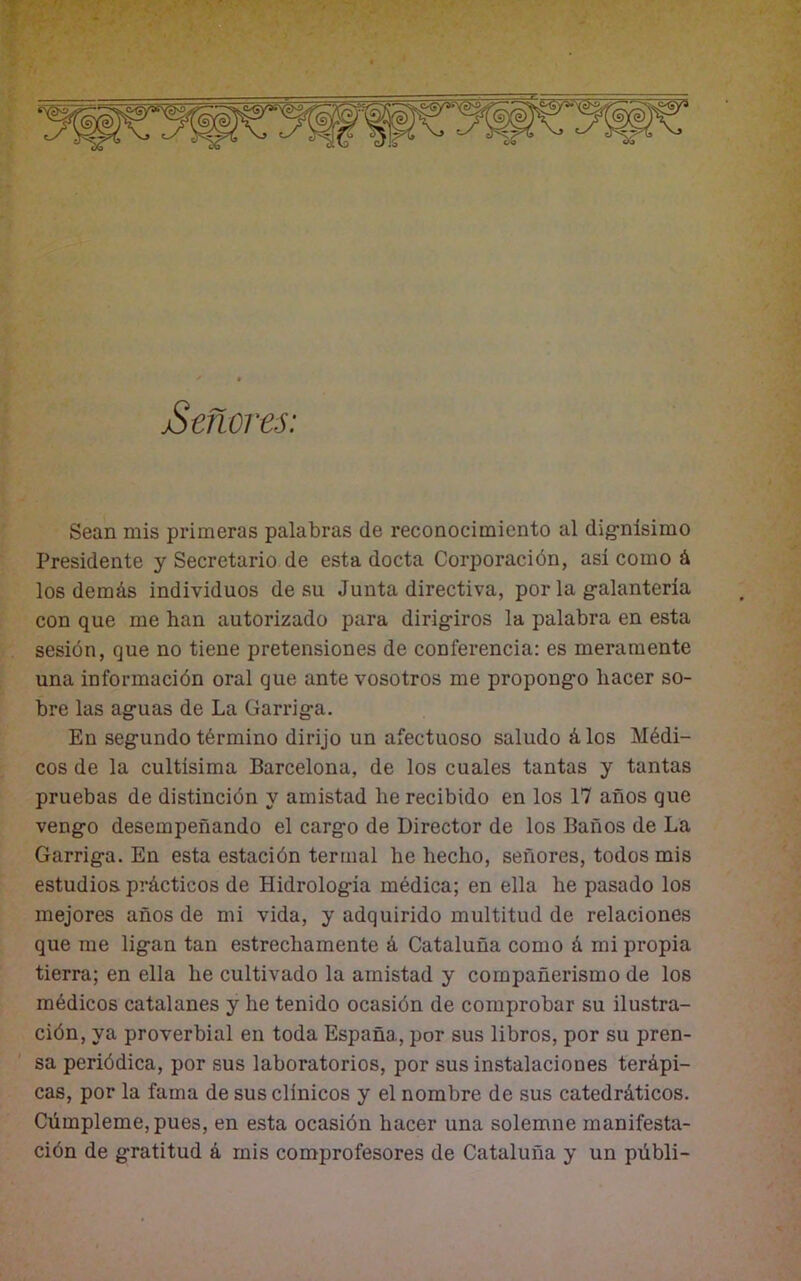 Señores: Sean mis primeras palabras de reconocimiento al dignísimo Presidente y Secretario de esta docta Corporación, así como á los demás individuos de su Junta directiva, por la galantería con que me han autorizado para dirigiros la palabra en esta sesión, que no tiene pretensiones de conferencia: es meramente una información oral que ante vosotros me propongo hacer so- bre las aguas de La Garriga. En segundo término dirijo un afectuoso saludo á los Médi- cos de la cultísima Barcelona, de los cuales tantas y tantas pruebas de distinción y amistad he recibido en los 17 años que vengo desempeñando el cargo de Director de los Baños de La Garriga. En esta estación termal he hecho, señores, todos mis estudios, prácticos de Hidrologia médica; en ella he pasado los mejores años de mi vida, y adquirido multitud de relaciones que me ligan tan estrechamente á Cataluña como á mi propia tierra; en ella he cultivado la amistad y compañerismo de los médicos catalanes y he tenido ocasión de comprobar su ilustra- ción, ya proverbial en toda España, por sus libros, por su pren- sa periódica, por sus laboratorios, por sus instalaciones terápi- cas, por la fama de sus clínicos y el nombre de sus catedráticos. Cúmpleme, pues, en esta ocasión hacer una solemne manifesta- ción de gratitud á mis comprofesores de Cataluña y un públi-