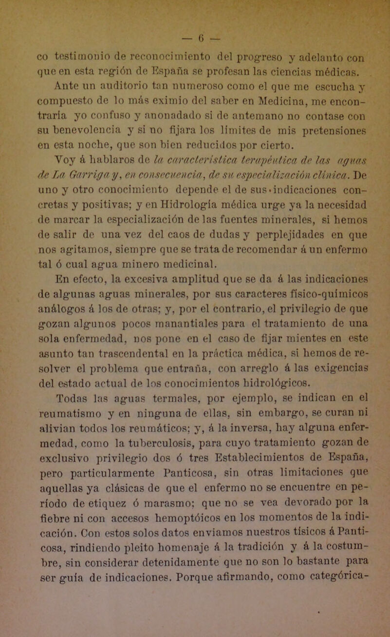 co tostiinonio de reconnciiniento del progreso y adelanto con que en esta reg-ión de España se profesan las ciencias médicas. Ante un auditorio tan numeroso como el que me escucha y compuesto de lo más eximio del saber en Medicina, me encon- traría yo confuso y anonadado si de antemano no contase con su benevolencia y si no fijara los límites de mis pretensiones en esta noche, que son bien reducidos por cierto. Voy á hablaros de la carácterisiica terapéutica de las aguas de La Garrigay, en consecuencia, de su especiali:ación clínica. De uno y otro conocimiento depende el de sus*indicaciones con- cretas y positivas; y en Hidrolog'ía médica urg-e ya la necesidad de marcar la especialización délas fuentes minerales, si hemos de salir do una vez del caos de dudas y perplejidades en que nos ag'itamos, siempre que se trata de recomendar ú un enfermo tal ó cual ag-ua minero medicinal. En efecto, la excesiva amplitud que se da á las indicaciones de alg-unas ag-uas minerales, por sus caracteres físico-químicos análogros á los de otras; y, por el contrario, el privileg-io de que g-ozan íilg-unos pocos manantiales para el tratamiento de una sola enfermedad, nos pone en el caso de fijar mientes en este asunto tan trascendental en la práctica médica, si hemos de re- solver el problema que entraña, con arreg’lo á las exig;encias del estado actual de los conocimientos hidrológ-icos. Todas las ag-uas termales, por ejemplo, se indican en el reumatismo y en ning-una de ellas, sin embargo, se curan ni alivian todos los reumáticos; y, á la inversa, hay alguna enfer- medad, como la tuberculosis, para cuyo tratamiento gozan de exclusivo privilegio dos ó tres Establecimientos de España, pero particularmente Panticosa, sin otras limitaciones que aquellas ya clásicas de que el enfermo no se encuentre en pe- ríodo de etiquez ó marasmo; que no se vea devorado por la fiebre ni con accesos hemoptóicos en los momentos de la indi- cación. Con estos solos datos enviamos nuestros tísicos á Panti- cosa, rindiendo pleito homenaje á la tradición y á la costum- bre, sin considerar detenidamente que no son lo bastante para ser guía de indicaciones. Porque afirmando, como categórica-