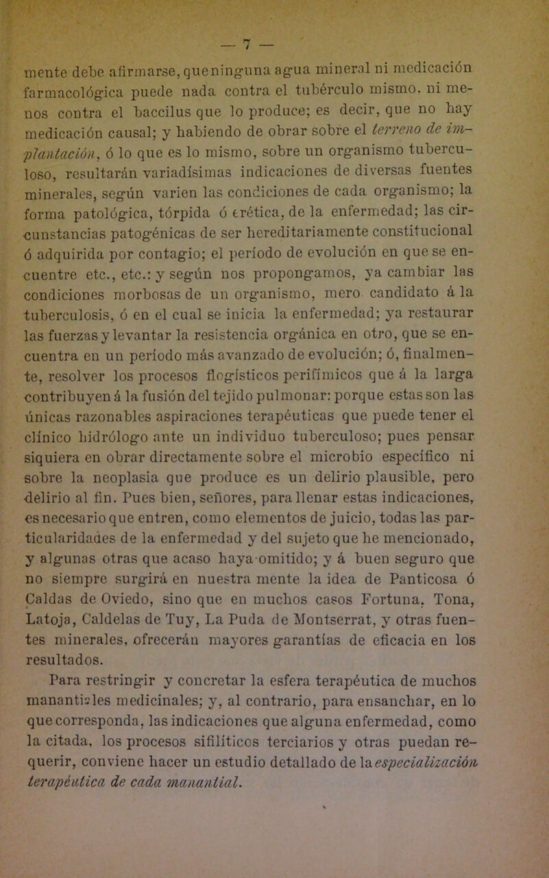 I mente debe afirmarse,quening-una ag:ua mineral ni medicación farmacológica puede nada contra el tubérculo mismo, ni me- nos contra el baccilus que lo produce; es decir, que no hay medicación causal; y habiendo de obrar sobre el terreno de im- 'phintación, ó lo que es lo mismo, sobre un org’anismo tubercu- loso, resultarán variadísimas indicaciones de diversas fuentes minerales, seg-ún varien las condiciones de cada org-anismo; la forma patológ-ica, tórpida ó erética, de la enfermedad; las cir- cunstancias patog'énicas de ser hereditariamente constitucional ó adquirida por contag'io; el período de evolución en que se en- cuentre etc., etc.: y seg-ún nos propong-amos, ya cambiar las condiciones morbosas de un org-anismo, mero candidato á la tuberculosis, ó en el cual se inicia la enfermedad; ya restaurar las fuerzas y levantar la resistencia org-ánica en otro, que se en- cuentra en un periodo más avanzado de evolución; ó, finalmen- te, resolver los procesos flog-ísticos perifímicos que á la larg-a contribuyen á la fusión del tejido pul monar: porque estas son las únicas razonables aspiraciones terapéuticas que puede tener el clínico hidrólog-o ante un individuo tuberculoso; pues pensar siquiera en obrar directamente sobre el microbio específico ni sobre la neoplasia que produce es un delirio plausible, pero delirio al fin. Pues bien, señores, para llenar estas indicaciones, es necesario que entren, como elementos de juicio, todas las par- ticularidades de la enfermedad y del .sujeto que he mencionado, y alg-unas otras que acaso haya-omitido; y á buen seguro que no siempre surgirá en nuestra mente la idea de Panticosa ó paldas de Oviedo, sino que en muchos casos Fortuna, Tona, Latoja, Caldelas de Tuy, La Puda de Montserrat, y otras fuen- tes minerales, ofrecerán mayores garantías de eficacia en los resultados. Para restringir y concretar la esfera terapéutica de muchos manantisles medicinales; y, al contrario, para ensanchar, en lo que corresponda, las indicaciones que alguna enfermedad, como la citada, los procesos sifilíticos terciarios y otras puedan re- querir, conviene hacer un estudio detallado de \a.espec¿alizació)i terapéutica de cada manantial.