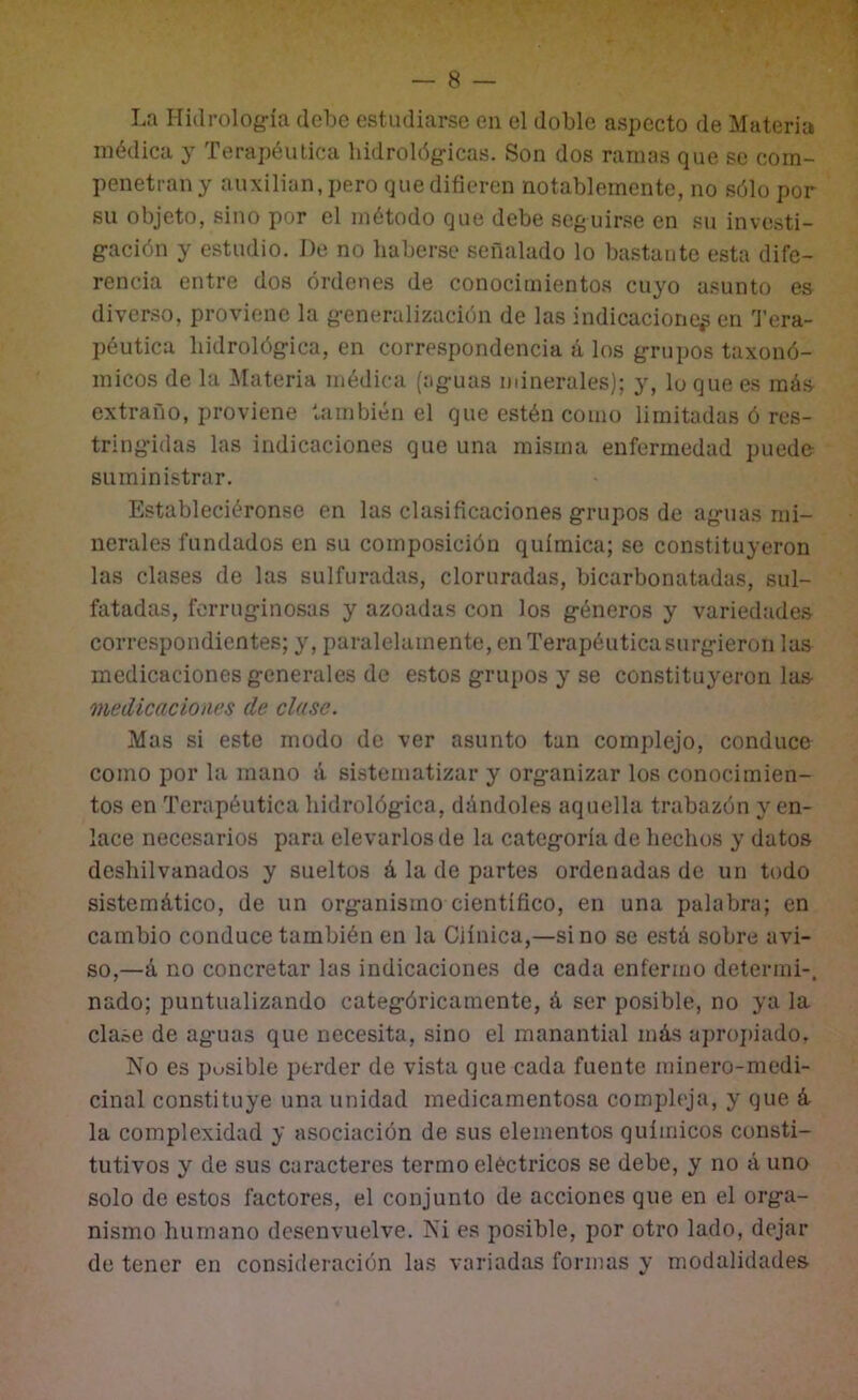 La Hidrolog-ía debe estudiarse en el doble aspecto de Materia médica y Terapéutica hidrológ-icas. Son dos ramas que se com- penetran y auxilian, pero que difieren notablemente, no sólo por su objeto, sino por el método que debe seguirse en su investi- g-ación y estudio. De no haberse señalado lo bastante esta dife- rencia entre dos órdenes de conocimientos cuyo asunto es diverso, proviene la g-eneralización de las indicaciones en l’era- péutica hidrológica, en correspondencia á los g-rupos taxonó- micos de la Materia médica (aguas minerales); y, lo que es más extraño, proviene también el que estén como limitadas ó res- tringidas las indicaciones que una misma enfermedad puedo suministrar. Estableciéronse en las clasificaciones grupos de aguas mi- nerales fundados en su composición química; se constituyeron las clases de las sulfuradas, cloruradas, bicarbonatadas, sul- fatadas, ferruginosas y azoadas con los géneros y variedades correspondientes; y, paralelamente, en Terapéutica surg-ieron las medicaciones generales de estos grupos y se constituyéronlas medicaciones de clase. Mas si este modo de ver asunto tan complejo, conduce como por la mano á sistematizar y organizar los conocimien- tos en Terapéutica hidrológica, dándoles aquella trabazón y en- lace necesarios para elevarlos de la categoría de hechos y datos deshilvanados y sueltos á la de partes ordenadas de un todo sistemático, de un organismo científico, en una palabra; en cambio conduce también en la Cjínica,—sino se está sobre avi- so,—á no concretar las indicaciones de cada enfermo determi-, nado; puntualizando categóricamente, á ser posible, no ya la clase de aguas que necesita, sino el manantial más aproj)iado. No es pusible perder de vista que cada fuente minero-medi- cinal constituye una unidad medicamentosa compleja, y que á la complexidad y asociación de sus elementos químicos consti- tutivos y de sus caracteres termo eléctricos se debe, y no á uno solo de estos factores, el conjunto de acciones que en el orga- nismo humano desenvuelve. Ni es posible, por otro lado, dejar de tener en consideración las variadas formas y modalidades