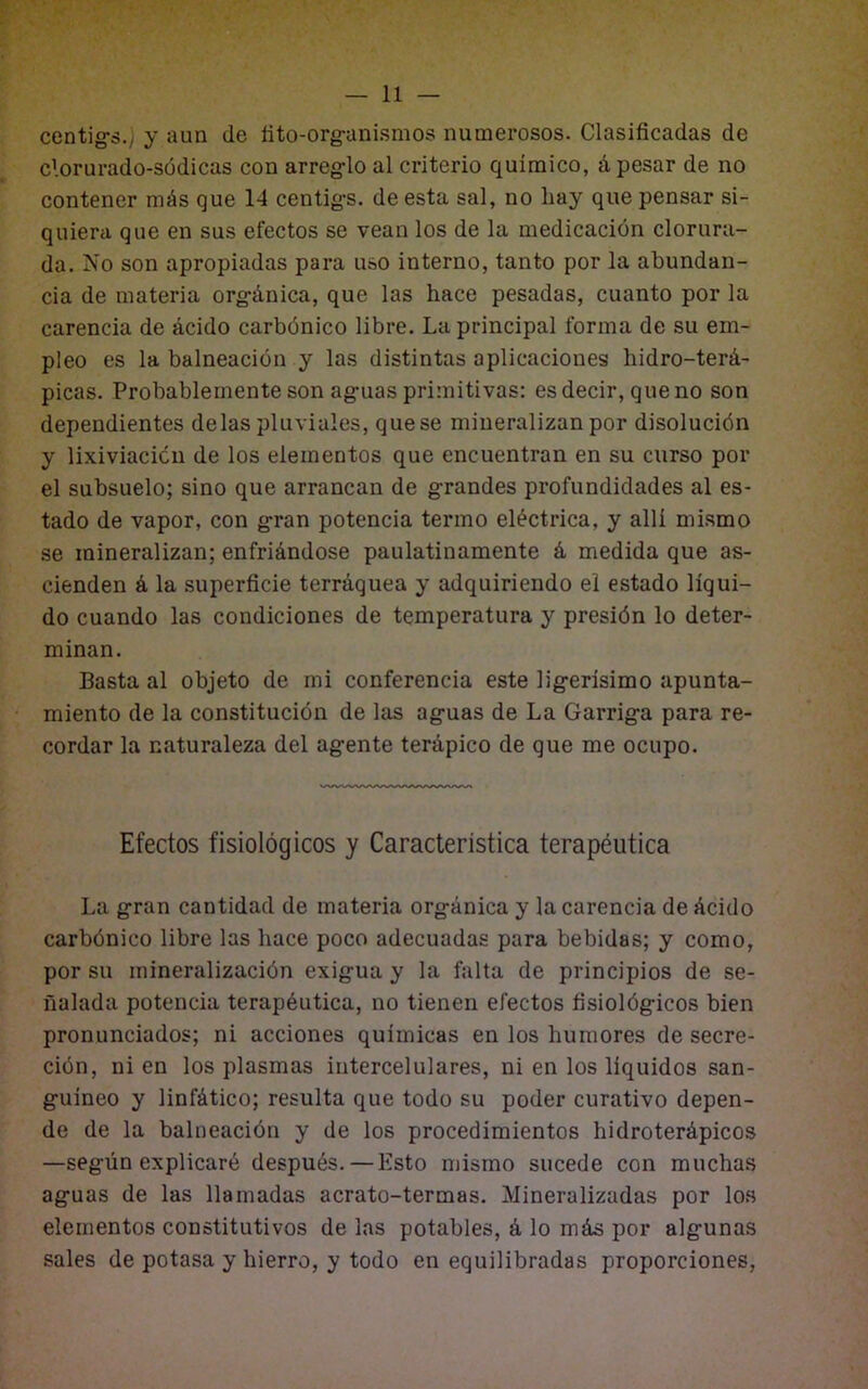 centig-s.y y aun de íito-org-anismos numerosos. Clasificadas de clorurado-sódicas con arreg-lo al criterio químico, á pesar de no contener más que 14 centig-s. de esta sal, no hay que pensar si- quiera que en sus efectos se vean los de la medicación clorura- da. No son apropiadas para uso interno, tanto por la abundan- cia de materia org-ánica, que las hace pesadas, cuanto por la carencia de ácido carbónico libre. La principal forma de su em- pleo es la balneación y las distintas aplicaciones hidro-terá- picas. Probablemente son ag-uas primitivas: esdecir, queno son dependientes délas pluviales, que se mineralizan por disolución y lixiviación de los elementos que encuentran en su curso por el subsuelo; sino que arrancan de g-randes profundidades al es- tado de vapor, con g-ran potencia termo eléctrica, y allí mismo se mineralizan; enfriándose paulatinamente á medida que as- cienden á la superficie terráquea y adquiriendo el estado líqui- do cuando las condiciones de temperatura y presión lo deter- minan. Basta al objeto de mi conferencia este lig-erísimo apunta- miento de la constitución de las ag-uas de La Garrig-a para re- cordar la naturaleza del ag-ente terápico de que me ocupo. Efectos fisiológicos y Caracteristica terapéutica La g-ran cantidad de materia org-ánica y la carencia de ácido carbónico libre las hace poco adecuadas para bebidas; y como, por su mineralización exig-ua y la falta de principios de se- ñalada potencia terapéutica, no tienen efectos fisiológ-icos bien pronunciados; ni acciones químicas en los humores de secre- ción, ni en los plasmas intercelulares, ni en los líquidos san- guíneo y linfático; resulta que todo su poder curativo depen- de de la balneación y de los procedimientos hidroterápicos —según explicaré después.—Esto mismo sucede con muchas aguas de las llamadas acrato-termas. Mineralizadas por los elementos constitutivos de las potables, á lo más por algunas sales de potasa y hierro, y todo en equilibradas proporciones.