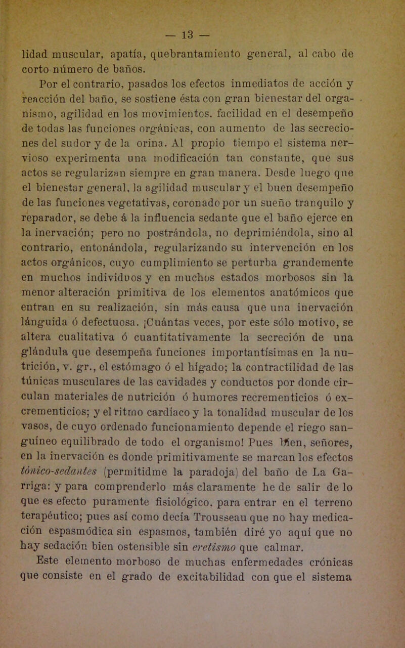 lidad muscular, apatía, quebrantamiento g’eneral, al cabo de corto número de baños. Por el contrario, pasados los efectos inmediatos de acción y reacción del baño, se sostiene ésta con g-ran bienestar del org-a- nismo, ag-ilidad en los movimientos, facilidad en el desempeño de todas las funciones org-ánicas, con aumento de las secrecio- nes del sudor y de la orina. Al propio tiempo el sistema ner- vioso experimenta una modificación tan constante, que sus actos se reg-ularizan siempre en g'ran manera. Desde lueg:o que el bienestar g-eneral, la ag-ilidad muscular} el buen desempeño de las funciones vegetativas, coronado por un sueño tranquilo y reparador, se debe á la influencia sedante que el baño ejerce en la inervación; pero no postrándola, no deprimiéndola, sino al contrario, entonándola, regularizando su intervención en los actos orgánicos, cuyo cumplimiento se perturba grandemente en muchos individuos y en muchos estados morbosos sin la menor alteración primitiva de los elementos anatómicos que entran en su realización, sin más causa que una inervación lánguida ó defectuosa. ¡Cuántas veces, por este sólo motivo, se altera cualitativa ó cuantitativamente la secreción de una glándula que desempeña funciones importantísimas en la nu- trición, V. gr., el estómago ó el hígado; la contractilidad de las túnicas musculares de las cavidades y conductos por donde cir- culan materiales de nutrición ó humores recrementicios o ex- crementicios; y el ritmo cardíaco y la tonalidad muscular de los vasos, de cuyo ordenado funcionamiento depende el riego san- guíneo equilibrado de todo el organismo! Pues Ifíen, señores, en lu inervación es donde primitivamente se marcan los efectos tónico-sedantes (permitidme la paradoja) del baño de La Ga- rriga: y para comprenderlo más claramente he de salir de lo que es efecto puramente fisiológico, para entrar en el terreno terapéutico; pues así como decía Trousseau que no hay medica- ción espasmodica sin espasmos, también diré yo aquí que no hay sedación bien ostensible sin eretismo que calmar. Este elemento morboso de muchas enfermedades crónicas que consiste en el grado de excitabilidad con que el sistema