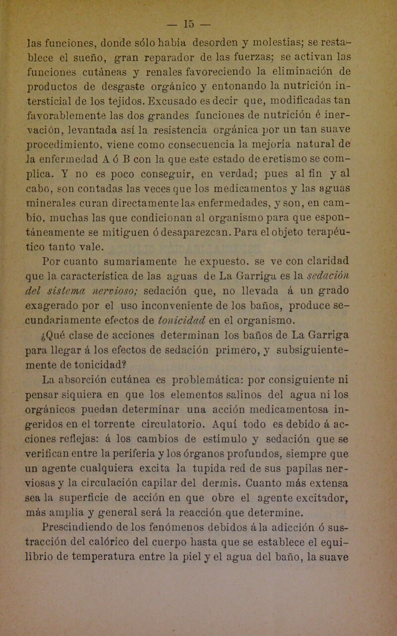 — is- las funciones, donde sólo había desorden y molestias; se resta- blece el sueño, g'ran reparador de las fuerzas; se activan las funciones cutáneas y renales favoreciendo la eliminación de productos de desgaste orgánico y entonando la nutrición in- tersticial de los tejidos. Excusado es decir que, modificadas tan favorablemente las dos grandes funciones de nutrición é iner- vación, levantada así la resistencia orgánica por un tan suave procedimiento, viene como consecuencia la mejoría natural de la enfermedad A ó B con la que este estado de eretismo se com- plica. Y no es poco conseguir, en verdad; pues al fin y al cabo, son contadas las veces que los medicamentos y las aguas minerales curan directamente la.s enfermedades, y son, en cam- bio, muchas las que condicionan al organismo para que espon- táneamente se mitiguen ó desaparezcan. Para el objeto terapéu- tico tanto vale. Por cuanto sumariamente lie expuesto, se ve con claridad que la característica de las aguas de La Garrigu es la sedació)i del sistema nervioso; sedación que, no llevada á un grado exagerado por el uso inconveniente de los baños, produce se- cundariamente efectos de tonicidad en el organismo. ¿Qué clase de acciones determinan los baños de La Garriga para llegar á los efectos de sedación primero, y subsiguiente- mente de tonicidad? La absorción cutánea es problemática: por consiguiente ni pensar siquiera en que los elementos salinos del agua ni los orgánicos puedan determinar una acción medicamentosa in- geridos en el torrente circulatorio. Aquí todo es debido á ac- ciones reflejas: á los cambios de estímulo y sedación que se verifican entre la periferia y los órganos profundos, siempre que un agente cualquiera excita la tupida red de sus papilas ner- viosas y la circulación capilar del dermis. Cuanto más extensa sea la superficie de acción en que obre el agente excitador, más amplia y general será la reacción que determine. Prescindiendo de los fenómenos debidos ála adicción ó sus- tracción del calórico del cuerpo hasta que se establece el equi- librio de temperatura entre la piel y el agua del baño, la suave