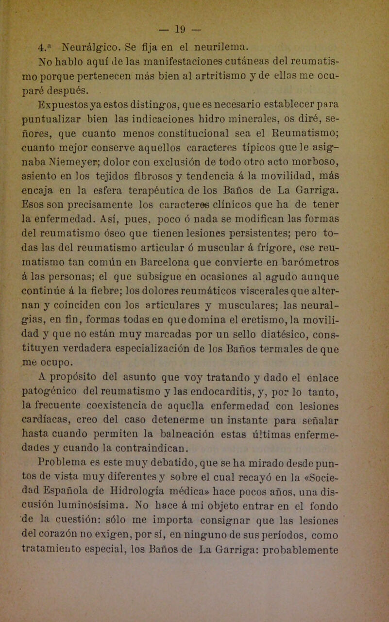 Neurálg-ico. Se fija en el neurilema. No hablo aquí ile las manifestaciones cutáneas del reumatis- mo porque pertenecen más bien al artritismo y de ellas me ocu- paré después. Expuestos ya estos distingos, que es necesario establecer para puntualizar bien las indicaciones hidro minerales, os diré, se- ñores, que cuanto menos constitucional sea el Reumatismo; cuanto mejor conserve aquellos caracteres típicos que le asig- naba Niemeyer; dolor con exclusión de todo otro acto morboso, asiento en los tejidos fibrosos y tendencia á la movilidad, más encaja en la esfera terapéutica de los Baños de La Garriga. Esos son precisamente los caracteres clínicos que ha de tener la enfermedad. Así, pues, poco ó nada se modifican las formas del reumatismo óseo que tienen lesiones persistentes; pero to- das las del reumatismo articular ó muscular á frígore, ese reu- matismo tan común en Barcelona que convierte en barómetros á las personas; el que subsigue en ocasiones al agudo aunque continúe á la fiebre; los dolores reumáticos viscerales que alter- nan y coinciden con los articulares y musculares; las neural- gias, en fin, formas todas en que domina el eretismo, la movili- dad y que no están muy marcadas por un sello diatésico, cons- tituyen verdadera especialización de los Baños termales de que me ocupo. A propósito del asunto que voy tratando y dado el enlace patogénico del reumatismo y las endocarditis, y, por lo tanto, la frecuente coexistencia de aquella enfermedad con lesiones cardíacas, creo del caso detenerme un instante para señalar hasta cuando permiten la balneación estas últimas enferme- dades y cuando la contraindican. Problema es este muy debatido, que se ha mirado desde pun- tos de vista muy diferentes y sobre el cual recayó en la «Socie- dad Española de Hidrología médica» hace pocos años, una dis- cusión luminosísima. No hace á mi objeto entrar en el fondo de la cuestión: sólo me importa consignar que las lesiones del corazón no exigen, por sí, en ninguno de sus períodos, como tratamiento especial, los Baños de La Garriga: probablemente
