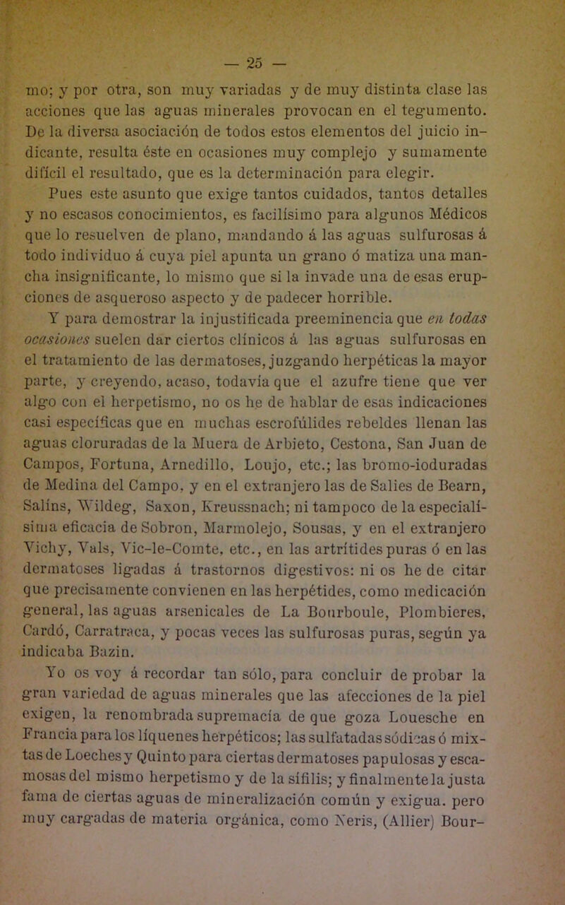 ino; y por otra, son muy variadas y de muy distinta clase las acciones que las ag'uas minerales provocan en el teg’umento. De la diversa asociación de todos estos elementos del juicio in- dicante, resulta éste en ocasiones muy complejo y sumamente difícil el resultado, que es la determinación para eleg-ir. Pues este asunto que exig-e tantos cuidados, tantos detalles y no escasos conocimientos, es facilísimo para alg-unos Médicos que lo resuelven de plano, mandando á las ag'uas sulfurosas á todo individuo á cuya piel apunta un g-rano ó matiza una man- cha insig-niticante, lo mismo que si la invade una de esas erup- ciones de asqueroso aspecto y de padecer horrible. Y para demostrar la injustificada preeminencia que en todas ocasiones suelen dar ciertos clínicos á las ag-uas sulfurosas en el tratamiento de las dermatoses, juzg-ando herpéticas la mayor parte, 3' creyendo, acaso, todavía que el azufre tiene que ver alg'o con el herpetisrao, no os he de hablar de esas indicaciones casi específicas que en muchas escrofülides rebeldes llenan las ag'uas cloruradas de la Muera de Arbieto, Cestona, San Juan de Campos, Fortuna, Arnedillo, Loujo, etc.; las bromo-ioduradas de Medina del Campo, y en el extranjero las de Salies de Bearn, Salíns, ^\'ildeg:, Saxon, Kreussnach; ni tampoco de la especialí- sima eficacia deSobron, Marmolejo, Sousas, y en el extranjero Vich}', Vals, Vic-le-Comte, etc., en las artrítides puras ó en las derinatoses lig'adas á trastornos dig-estivos: ni os he de citar que precisamente convienen en las herpétides, como medicación g'eneral, las ag-uas ar.senicales de La Bourboule, Plombieres, Cardó, Carratraca, y pocas veces las sulfurosas puras, seg-ún ya indicaba Bazin. 1 o os voy á recordar tan sólo, para concluir de probar la g'ran variedad de ag-uas minerales que las afecciones de la piel exig'tín, la renombrada supremacía deque g-oza Louesche en Francia para los liqúenes herpéticos; las sulfatadas sódicas ó mix- tas de Loechesy Quinto para ciertas dermatoses papulosas y esca- mosasdel mismo herpetismo y de la sífilis; y finalmentela justa fama de ciertas ag-uas de mineralización común y exig-ua. pero muy carg-adas de materia org-única, como Veris, (Allier) Bour-