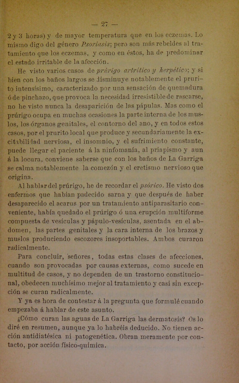 2y3 horas) y de mayor temperatura que en los eczemas. Lo mismo digo del g-énero Psoriasis: pero son más rebeldes al tra- tamiento qne los eczemas, y como en éstos, ha de ¡¡rcdominar el estado irritable de la afección. He visto varios casos de prurigo arlritico y hírpélico-, y si bien con los baños larg-os se disminuye notablemente el pruri- to intensísimo, caracterizado por una sensación de quemadura óde pinchazo, que provoca la necesidad irre.^istiblede rascarse, no he visto nunca la desaparición de las pápulas. Mas como el prúrig’o ocupa en muchas ocasiones la parte interna de los mus- los, losórg-anos g’enitales, el contorno del ano, y en todos estos casos, por el prurito local que produce y secundariamente la ex- citabilidad nerviosa, el insomnio, y el sufrimiento constante, puede lleg-ar el paciente á la ninfomanía, al priapi.smo y aun á la locura, conviene saberse que con los baños de La Garrig-a se calma notablemente la comezón y el eretismo nervioso que orig:ina. .\1 hablar del prúrig-o, he de recordar el psórico. He vi.sto dos enfermos que habían padecido sarna y que después de haber desaparecido el acarus por un tratamiento antiparasitario con- veniente, había quedado el prúrig-o ó una erupción multiforme compuesta de vesículas y pápulo-vesículas, asentada en el ab- domen, las partes genitales y la cara interna de los brazos y muslos produciendo escozores insoportables. Ambos curaron radicalmente. Para concluir, señores, todas estas clases de afecciones, cuando son provocadas por causas externas, como sucede en multitud de casos, y no dependen de un trastorno constitucio- nal, obedecen muchísimo mejor al tratamiento y casi sin excep- ción se curan radicalmente. Y ya es hora de contestar á la pregunta que formulé cuando empezaba á hablar de este asunto. ¿Cómo curan las aguas de La Garriga las dermatoshs? Os lo diré en re.sumen, aunque ya lo habréis deducido. No tienen ac- ción antidiatésica ni patogenética. Obran meramente por con- tacto, por acción físico-química.
