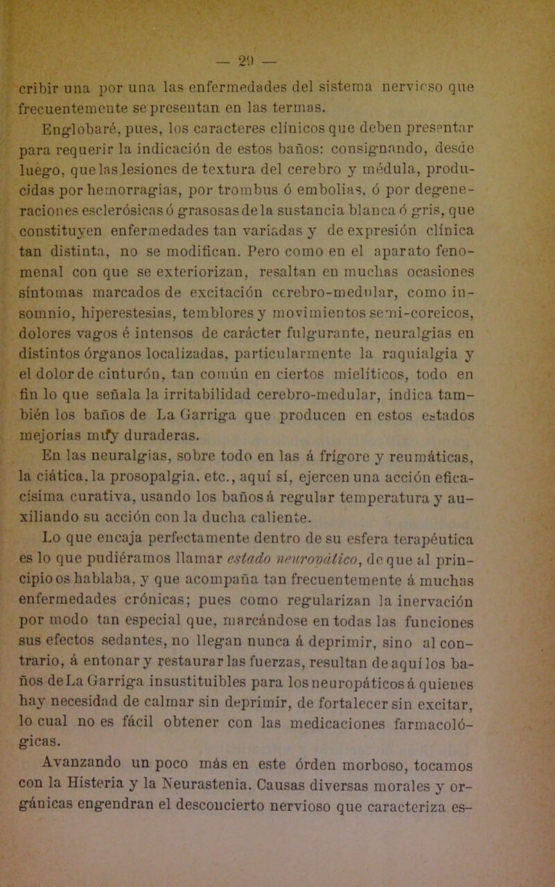 cribir una por una las enfermedades del sistema nervioso que frecuentemente se presentan en las termas. Eng-lobaré, pues, los caracteres clínicos que deben presentar para requerir la indicación de estos baños: consig-nando, desde lueg-o, que las lesiones de textura del cerebro y médula, produ- cidas por hemorragias, por trombus ó embolias, ó por degene- raciones esclerósicas ó grasosas déla sustancia blanca ó gris, que constituyen enfermedades tan variadas y de expresión clínica tan distinta, no se modifican. Pero como en el aparato feno- menal con que se exteriorizan, resaltan en muchas ocasiones síntomas marcados de excitación cerebro-medular, como in- somnio, hiperestesias, temblores y movimientos semi-coreicos, dolores vagos é intensos de carácter fulgurante, neuralgias en distintos órganos localizadas, particularmente la raquialgia y el dolor de cinturón, tan común en ciertos mieliticos, todo en fin lo que señala la irritabilidad cerebro-medular, indica tam- bién los baños de La Garriga que producen en estos estados mejorías mify duraderas. En las neuralgias, sobre todo en las á frígore y reumáticas, la ciática, la prosopalgia. etc., aquí sí, ejercen una acción efica- císima curativa, usando los baños á regular temperatura y au- xiliando su acción con la ducha caliente. Lo que encaja perfectamente dentro de su esfera terapéutica es lo que pudiéramos llamar estado neuropático, deque al prin- cipio os hablaba, y que acompaña tan frecuentemente á muchas enfermedades crónicas; pues como regularizan la inervación por modo tan especial que, marcándose en todas las funciones sus efectos sedantes, no llegan nunca á deprimir, sino al con- trario, á entonar y restaurarlas fuerzas, resultan de aquí los ba- ños deLa Garriga insustituibles para losneuropáticosá quienes hay necesidad de calmar sin deprimir, de fortalecer sin excitar, lo cual no es fácil obtener con las medicaciones farmacoló- gicas. Avanzando un poco más en este órden morboso, tocamos con la Histeria y la Neurastenia. Causas diversas morales y or- gánicas engendran el desconcierto nervioso que caracteriza es-