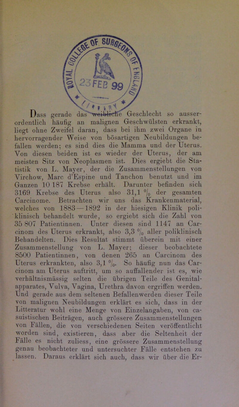 Dass gerade das'^feiWtcfie Geschlecht so ausser- ordentlich häufig au malignen Geschwülsten erkrankt, liegt ohne Zweifel daran, dass bei ihm zwei Organe in hervorragender Weise von bösartigen Neubildungen be- fallen werden; es sind dies die Mamma und der Uterus. Von diesen beiden ist es wüeder der Uterus, der am meisten Sitz von Neoplasmen ist. Dies ergiebt die Sta- tistik von L. Mayer, der die Zusammenstellungen von Virchow, Marc d’Espine und Tanchon benutzt und im Ganzen 10 187 Krebse erhält. Darunter befinden sich 3169 Krebse des Uterus also 31,1 °/o der gesamten Carcinome. Betrachten wir uns das Krankenmaterial, w’elches von 1883 —1892 in der hiesigen Klinik poli- klinisch behandelt wurde, so ergiebt sich die Zahl von 35 807 Patientinnen. Unter diesen sind 1147 an Car- cinom des Uterus erkrankt, also 3,3 °/o aller poliklinisch Behandelten. Dies Resultat stimmt überein mit einer Zusammenstellung von L. Mayer; dieser beobachtete 8500 Patientinnen, von denen 265 an Carcinom des Uterus erkrankten, also 3,1 °/o. So häufig nun das Car- cinom am Uterus auftritt, um so auffallender ist es, wie verhältnismässig selten die übrigen Teile des GenitaT apparates, Vulva, Vagina, Urethra davon ergriffen werden. Und gerade aus dem seltenen Befallenwerden dieser Teile von malignen Neubildungen erklärt es sich, dass in der Litteratur wohl eine Menge von Einzelangaben, von ca- suistischen Beiträgen, auch grössere Zusammenstellungen von Fällen, die von verschiedenen Seiten veröffentlicht worden sind, existieren, dass aber die Seltenheit der Fälle es nicht zuliess, eine grössere Zusammenstellung genau beobachteter und untersuchter Fälle entstehen zu lassen. Daraus erklärt sich auch, dass wir über die Er- • 7