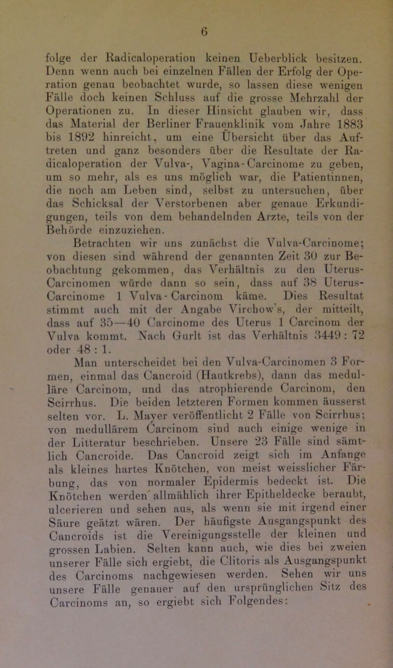 folge der Kadicaloperation keinen Ueberblick besitzen. Denn wenn auch bei einzelnen Fällen der Erfolg der Ope- ration genau beobachtet wurde, so lassen diese wenigen Fälle doch keinen Schluss auf die grosse Mehrzahl der Operationen zu. In dieser Hinsicht glauben wir, dass das Material der Berliner Frauenklinik vom Jahre 1883 bis 1892 hinreicht, um eine Übersicht über das Auf- treten und ganz besonders über die Resultate der Ra- dicaloperation der Vulva-, Vagina-Carcinome zu geben, um so mehr, als es uns möglich war, die Patientinnen, die noch am Leben sind, selbst zu untersuchen, über das Schicksal der Verstorbenen aber genaue Erkundi- gungen, teils von dem behandelnden Arzte, teils von der Behörde einzuziehen. Betrachten wir uns zunächst die Vulva-Carcinome; von diesen sind während der genannten Zeit 3(J zur Be- obachtung gekommen, das Verhältnis zu den Uterus- Carcinornen würde dann so sein, dass auf 38 üterus- Carcinome 1 Vulva-Carcinom käme. Dies Resultat stimmt auch mit der Angabe Virchow's, der mitteilt, dass auf 35—4U Carcinome des Uterus 1 Carcinom der Vulva kommt. Nach Gurlt ist das Verhältnis 3449 : 72 oder 48 : 1. Man unterscheidet bei den Vulva-Carcinomen 3 For- men, einmal das Cancroid (Ilautkrebs), dann das medul- läre Carcinom, und das atrophierende Carcinom, den Scirrhus. Die beiden letzteren Formen kommen äusserst selten vor. L. Mayer veröffentlicht 2 Fälle von Scirrhus; von medullärem Carcinom sind auch einige wenige in der Litteratur beschrieben. Unsere 23 Fälle sind sämt- lich Cancroide. Das Cancroid zeigt sich im Anfänge als kleines hartes Knötchen, von meist weisslicher Fär- bung, das von normaler Epidermis bedeckt ist. Die Knötchen werden allmählich ihrer Epitheldecke beraubt, ulcerieren und sehen aus, als wenn sie mit irgend einer Säure geätzt wären. Der häufigste Ausgangspunkt des Caucroids ist die Vereinigungsstelle der kleinen und grossen Labien. Selten kann auch, wie dies bei zweien unserer Fälle sich ergiebt, die Clitoris als Ausgangspunkt des Carcinoms nachgewiesen werden. Sehen wir uns unsere Fälle genauer auf den ursprünglichen Sitz des Carcinoms an, so ergiebt sich lolgendes: