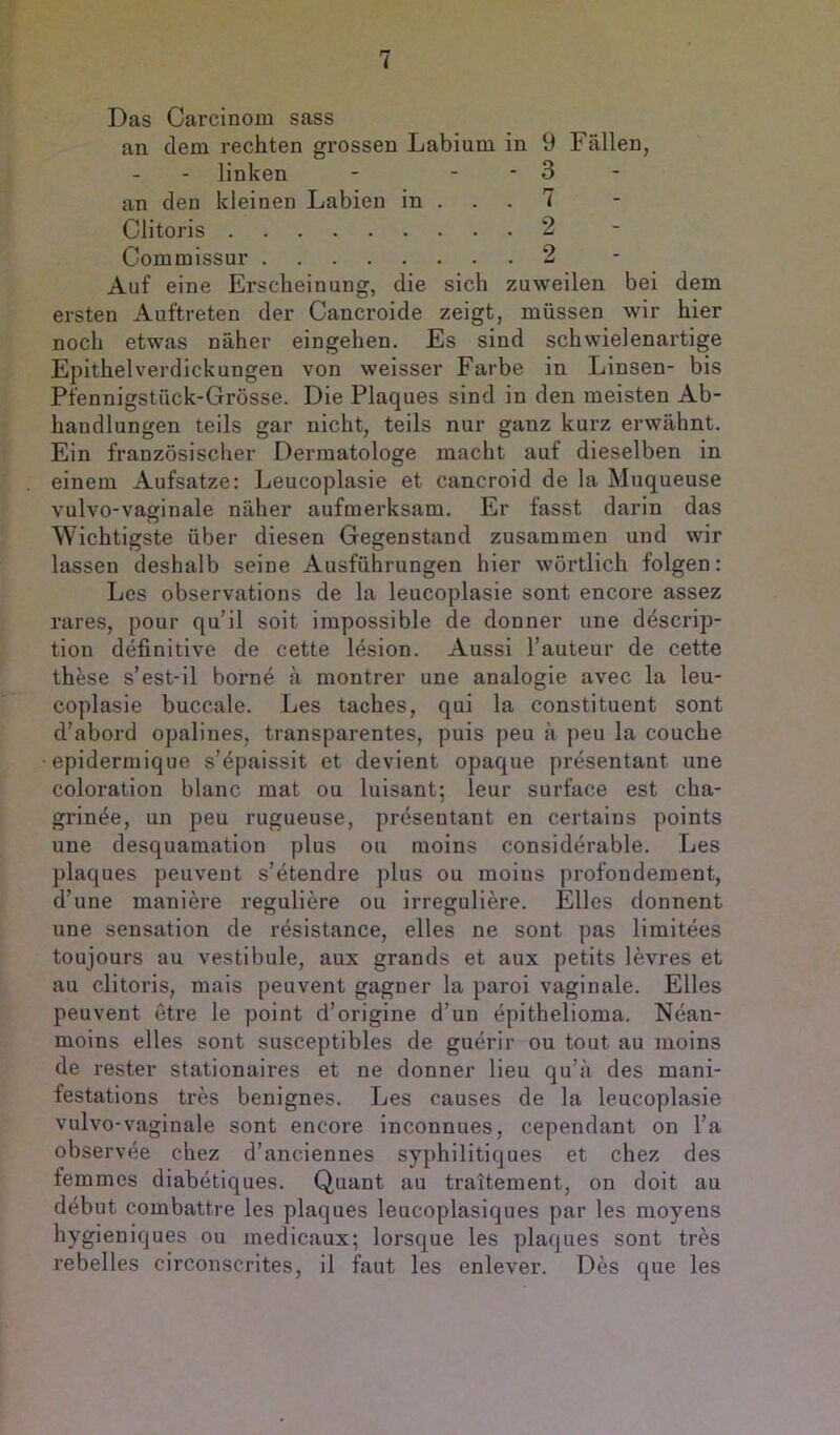 Das Carcinom sass an dem rechten grossen Labium in 9 Fällen, - linken - - - 3 an den kleinen Labien in ... 7 Clitoris 2 Commissur 2 Auf eine Erscheinung, die sich zuweilen bei dem ersten Auftreten der Cancroide zeigt, müssen wir hier noch etwas näher eingehen. Es sind schwielenartige Epithelverdickungen von weisser Farbe in Linsen- bis Pfennigstück-Grösse. Die Plaques sind in den meisten Ab- handlungen teils gar nicht, teils nur ganz kurz erwähnt. Ein französischer Dermatologe macht auf dieselben in einem Aufsatze: Leucoplasie et cancroid de la Muqueuse vulvo-vaginale näher aufmerksam. Er fasst darin das Wichtigste über diesen Gegenstand zusammen und wir lassen deshalb seine Ausführungen hier wörtlich folgen: Les observations de la leucoplasie sont encore assez rares, pour qu’il soit impossible de donner une descrip- tion definitive de cette lösion. Aussi l’auteur de cette these s’est-il borne ä montrer une analogie avec la leu- coplasie buccale. Les taches, qui la constituent sont d’abord opalines, transparentes, puis peu ä peu la couche epidermique s’^paissit et devient opaque presentant une coloration blanc mat ou luisant; leur surface est cha- grin^e, un peu rugueuse, prösentant en certains points une desquamation plus ou moins considerable. Les plaques peuvent s’etendre plus ou moins profoudement, d’une maniere reguliere ou irreguliere. Elles donnent une Sensation de resistance, eiles ne sont pas limitees toujours au vestibule, aux grands et aux petits levres et au clitoris, mais peuvent gagner la paroi vaginale. Elles peuvent etre le point d’origine d’un epithelioma. Nean- moins eiles sont susceptibles de guerir ou tout au moins de rester stationaires et ne donner lieu qu’ä des mani- festations tres benignes. Les causes de la leucoplasie vulvo-vaginale sont encore inconnues, cependant on l’a observee chez d’anciennes syphilitiques et chez des femmes diabetiques. Quant au traitement, on doit au döbut combattre les plaques leucoplasiques par les moyens hygieniques ou inedicaux; lorsque les plaques sont tres rebelles circonscrites, il faut les enlever. Des que les