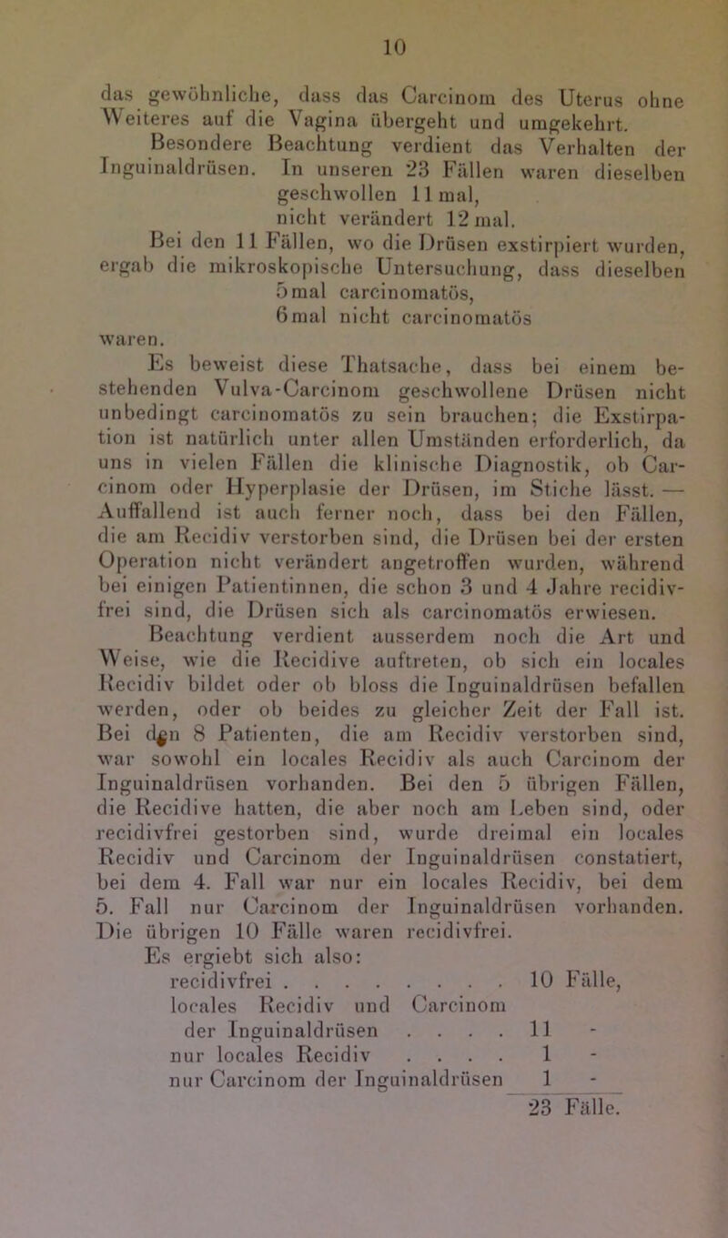 das gewöhnliche, dass das Carcinom des Uterus ohne Weiteres aut die Vagina übergeht und umgekehrt. Besondere Beachtung verdient das Verhalten der Inguinaldrüsen. In unseren 23 Fällen waren dieselben geschwollen 11 mal, nicht verändert 12 mal. Bei den 11 hällen, wo die Drüsen exstirj)iert wurden, ergab die mikroskopische Untersuchung, dass dieselben 5mal carcinomatös, 6mal nicht carcinomatös wai’en, Us beweist diese Ihatsache, dass bei einem be- stehenden Vulva-Carcinom geschwollene Drüsen nicht unbedingt carcinomatös 7a\ sein brauchen; die Exstirpa- tion ist natürlich unter allen Umständen erforderlich, da uns in vielen Fällen die klinische Diagnostik, ob Car- cinom oder Hyperplasie der Drüsen, im Stiche lässt. — Auffallend ist auch ferner noch, dass bei den Fällen, die am Recidiv verstorben sind, die Drüsen bei der ersten Operation nicht verändert angetroffen wurden, während bei einigen Patientinnen, die schon 3 und 4 Jahre recidiv- irei sind, die Drüsen sich als carcinomatös erwiesen. Beachtung verdient ausserdem noch die Art und Weise, wie die Recidive auftreten, ob sich ein locales Recidiv bildet oder ob bloss die Inguinaldrüsen befallen werden, oder ob beides zu gleicher Zeit der Fall ist. Bei d^n 8 Patienten, die am Recidiv verstorben sind, war sowohl ein locales Recidiv als auch Carcinom der Inguinaldrüsen vorhanden. Bei den 5 übrigen Fällen, die Recidive hatten, die aber noch am Leben sind, oder recidivfrei gestorben sind, wurde dreimal ein locales Recidiv und Carcinom der Inguinaldrüsen constatiert, bei dem 4. Fall war nur ein locales Recidiv, bei dem 5. Fall nur Carcinom der Inguinaldrüsen vorhanden. Die übrigen 10 Fälle waren recidivfrei. I]s ergiebt sich also: recidivfrei 10 Fälle, locales Recidiv und Carcinom der Inguinaldrüsen .... 11 nur locales Recidiv .... 1 nur Carcinom der Inguinaldrüsen 1 ~23 Fäll^