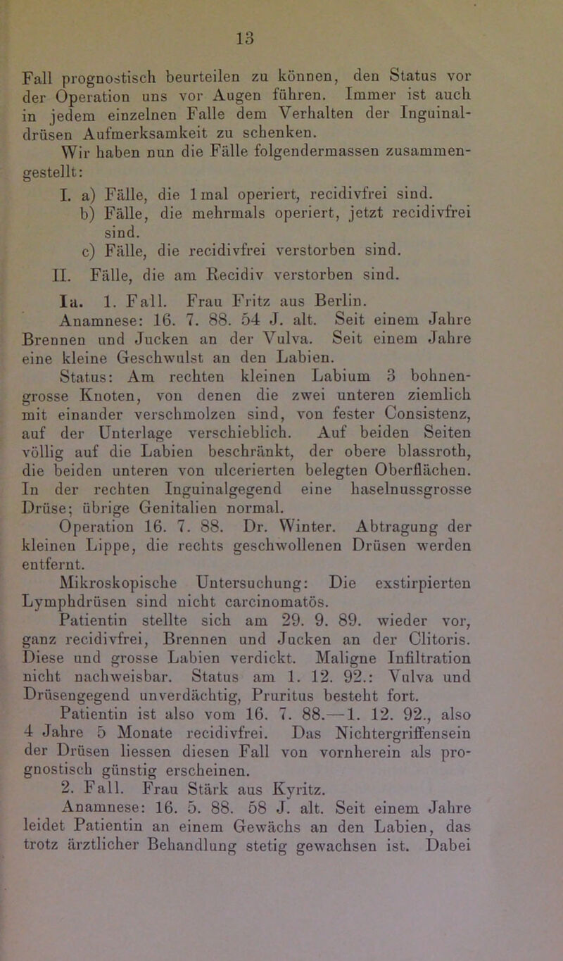 Fall prognostisch beurteilen zu können, den Status vor der Operation uns vor Augen führen. Immer ist auch in jedem einzelnen Falle dem Verhalten der Inguinal- drüsen Aufmerksamkeit zu schenken. Wir haben nun die Fülle folgendermassen zusammen- gestellt: 1. a) Fülle, die Imal operiert, recidivfrei sind. b) Fülle, die mehrmals operiert, jetzt recidivfrei sind. c) Fülle, die recidivfrei verstorben sind. II. Fülle, die am Recidiv verstorben sind. la. 1. Fall. Frau Fritz aus Berlin. Anamnese: 16. 7. 88. 54 J. alt. Seit einem Jahre Brennen und Jucken an der Vulva. Seit einem Jahre eine kleine Geschwulst an den Labien. Status: Am rechten kleinen Labium 3 bohnen- grosse Knoten, von denen die zwei unteren ziemlich mit einander verschmolzen sind, von fester Consistenz, auf der Unterlage verschieblich. Auf beiden Seiten völlig auf die Labien beschrünkt, der obere blassroth, die beiden unteren von ulcerierten belegten Oberflächen. In der rechten Inguinalgegend eine haselnussgrosse Drüse; übrige Genitalien normal. Operation 16. 7. 88. Dr. Winter. Abtragung der kleinen Lippe, die rechts geschwollenen Drüsen werden entfernt. Mikroskopische Untersuchung: Die exstirpierten Lymphdrüsen sind nicht carcinomatös. Patientin stellte sich am 29. 9. 89. wieder vor, ganz recidivfrei, Brennen und Jucken an der Clitoris. Diese und grosse Labien verdickt. Maligne Infiltration nicht nachweisbar. Status am 1. 12. 92.: Vulva und Drüsengegend unverdächtig, Pruritus besteht fort. Patientin ist also vom 16. 7. 88.— 1. 12. 92., also 4 Jahre 5 Monate recidivfrei. Das Nichtergriffensein der Drüsen liessen diesen Fall von vornherein als pro- gnostisch günstig erscheinen. 2. Fall. Frau Stärk aus Kyritz. Anamnese: 16. 5. 88. 58 J. alt. Seit einem Jahre leidet Patientin an einem Gewächs an den Labien, das trotz ärztlicher Behandlung stetig gewachsen ist. Dabei