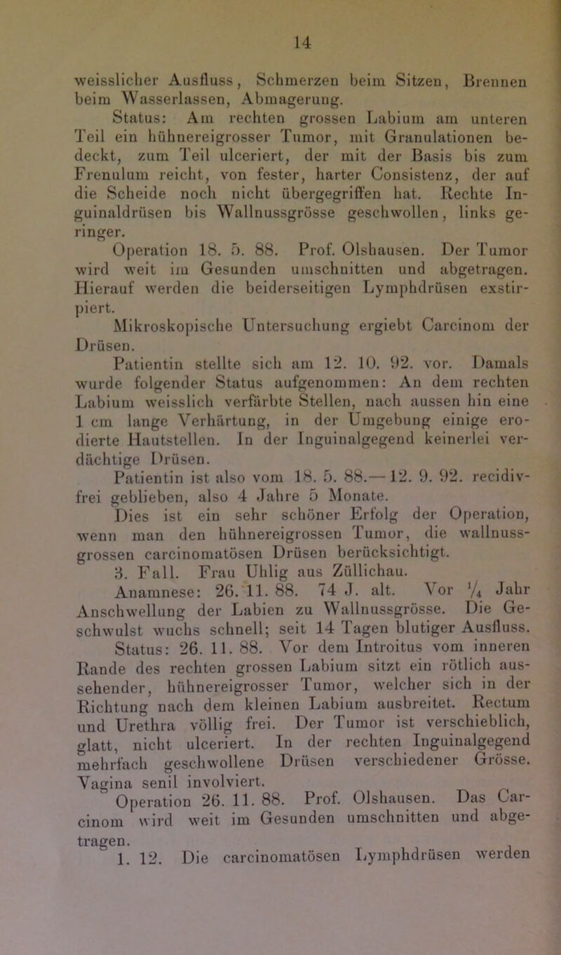 weissliclier Ausfluss, Schmerzen beim Sitzen, Brennen beim Wasserlassen, Abmagerung, Status: Am rechten grossen Labium am unteren Teil ein hühnereigrosser Tumor, mit Granulationen be- deckt, zum Teil ulceriert, der mit der Basis bis zum Frenulum reicht, von fester, harter Consistenz, der auf die Scheide noch nicht übergegriffen hat. Rechte In- guinaldrüsen bis Wallnussgrösse geschwollen, links ge- ringer, Operation 18, ö, 88, Prof, Olshausen, Der Tumor wird weit im Gesunden Umschnitten und abgetragen. Hierauf werden die beiderseitigen Lymphdrüsen exstir- piert. Mikroskopische Untersuchung ergiebt Carcinom der Drüsen, Patientin stellte sich am 12, lü, 1)2, vor. Damals wurde folgender Status aufgenommen: An dem rechten Labium weisslich verfärbte Stellen, nach aussen hin eine 1 cm lange Verhärtung, in der Umgebung einige ero- dierte Hautstellen, In der Inguinalgegend keineilei ver- dächtige Drüsen, Patientin ist also vom 18. 5. 88.— 12. 9. 92. recidiv- frei geblieben, also 4 Jahre 5 Monate. Dies ist ein sehr schöner Erfolg der 0|)eration, wenn man den hühnereigrossen Tumor, die wallnuss- grossen carcinomatüsen Drüsen berücksichtigt. d, Fall. Frau Uhlig aus Züllichau. Anamnese; 26. 11. 88. 74 J. alt. \ or Jahr Anschwellung der Labien zu Wallnussgrösse. Die Ge- schwulst wuchs schnell; seit 14 Tagen blutiger Ausfluss. Status: 26. 11. 88. Vor dem Introitus vom inneren Rande des rechten grossen Labium sitzt ein rötlich aus- sehender, hühnereigrosser Tumor, welcher sich in der Richtung nach dem kleinen Labium ausbreitet. Rectum und Urethra völlig frei. Der Tumor ist verschieblich, glatt, nicht ulceriert. In der rechten Inguinalgegend mehrfach geschwollene Drüsen verschiedener Grösse. Vagina senil involviert. Operation 26. 11. 88. Prof. Olshausen. Das Gar- cinom wird weit im Gesunden Umschnitten und abge- tragen. 1, 12. Die carcinomatösen Lymphdrüsen werden