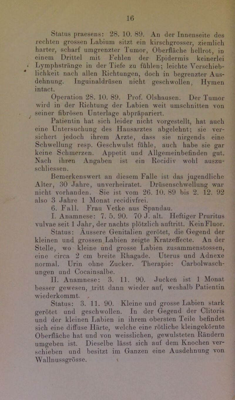 Status praesens: 28. 10. 89. An der Innenseite des rechten grossen Ijabiuin sitzt ein kirscligrosser, ziemlich harter, scharf umgrenzter Tumor, OherflUche hellrot, in einem Drittel mit Fehlen der E[)idermis keinerlei < Lymphstränge in der Tiefe zu fühlen; leichte Verschieb- lichkeit nach allen Richtungen, doch in begrenzter Aus- dehnung. Inguinaldrüsen nicht geschwollen, Hymen intact. Operation 28. 10. 89. Prof. Olshausen. Der T umor wird in der Richtung der Labien weit Umschnitten von seiner fibrösen Unterlage abpräpariert. Patientin hat sich leider nicht vorgestellt, hat auch eine Untersuchung des Hausarztes abgelehnt; sie ver- sichert jedoch ihrem Arzte, dass sie nirgends eine Schwellung resp. Geschwulst fühle, auch habe sie gar keine Schmerzen. Appetit und Allgemeinbefinden gut. Nach ihren Angaben ist ein Recidiv wohl auszu- schliessen. Bemerkenswert an diesem Falle ist das jugendliche Alter, 80 Jahre, unverheiratet. Drüsenschwellung war nicht vorhanden. Sie ist vom 26. 10. 89 bis 2. 12. 92 also 3 Jahre 1 Monat recidivfrei. 6. Fall. Ph’au Vetke aus Spandau. I. Anamnese: 7. O. 90. 70 J. alt. Heftiger Pruritus vulvae seit 1 Jahr, der nachts plötzlich auftritt. Kein Fluor. Status: Äussere Genitalien gerötet, die Gegend der kleinen und grossen Labien zeigte Kratzefiecte. An der Stelle, wo kleine und grosse Labien zusammenstossen, eine circa 2 cm breite Rhagade. Uterus und Adnexe normal. Urin ohne Zucker. Therapie: Carbolwasch- ungen und Cocainsalbe. II. Anamnese: 3. 11. 90. Jucken ist 1 Alonat besser gewesen, tritt dann wieder auf, weshalb Patientin wiederkommt. , Status: 3. 11. 90. Kleine und grosse Labien stark gerötet und geschwollen. In der Gegend der Clitoris und der kleinen Labien in ihrem obersten Teile befindet sich eine diffuse Härte, welche eine rötliche kleingekörnte Oberfläche hat und von weisslichen, gewulsteten Rändern umgeben ist. Dieselbe lässt sich auf dem Knochen ver- schieben und besitzt im Ganzen eine Ausdehnung von Wallnussgrösse. »