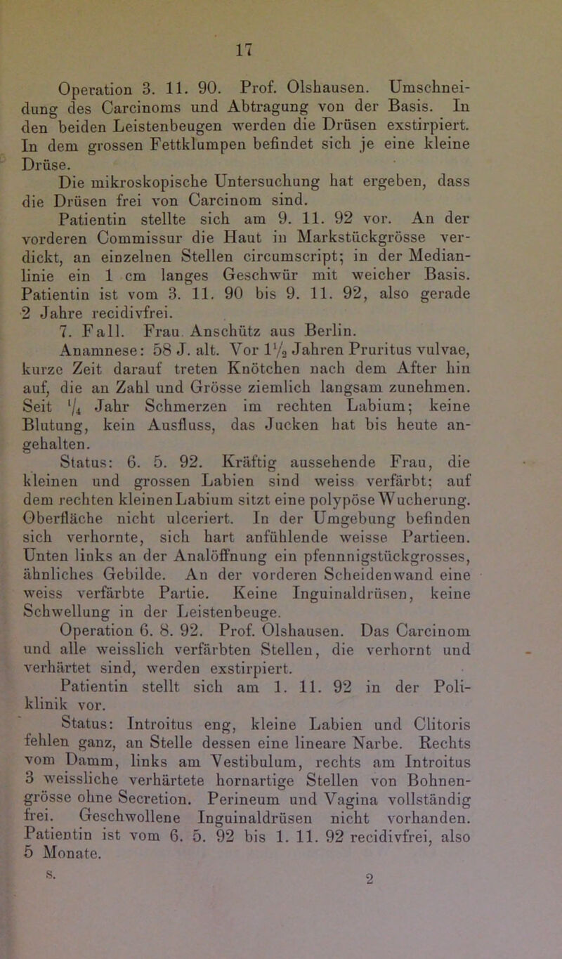 Operation 3. 11. 90. Prof. Olshausen. Umschnei- clung des Carcinoms und Abtragung von der Basis. In den beiden Leistenbeugen werden die Drüsen exstirpiert. In dem grossen Fettklumpen befindet sich je eine kleine Drüse. Die mikroskopische Untersuchung hat ergeben, dass die Drüsen frei von Carcinom sind. Patientin stellte sich am 9. 11. 92 vor. An der vorderen Commissur die Haut in Markstückgrösse ver- dickt, an einzelnen Stellen circumscript; in der Median- linie ein 1 cm langes Geschwür mit weicher Basis. Patientin ist vom 3. 11. 90 bis 9. 11. 92, also gerade 2 Jahre recidivfrei. 7. Fall. Frau Anschütz aus Berlin. Anamnese: 58 J. alt. Vor U/a Jahren Pruritus vulvae, kurze Zeit darauf treten Knötchen nach dem After hin auf, die an Zahl und Grösse ziemlich langsam zunehmen. Seit ‘/i Jahr Schmerzen im rechten Labium; keine Blutung, kein Ausfluss, das Jucken hat bis heute an- gehalten. Status: 6. 5. 92. Kräftig aussehende Frau, die kleinen und grossen Labien sind weiss verfärbt; auf dem rechten kleinen Labium sitzt eine polypöse Wucherung. Oberfläche nicht ulceriert. In der Umgebung befinden sich verhornte, sich hart anfühlende weisse Partieen. Unten liuks an der Analöffnung ein pfennnigstückgrosses, ähnliches Gebilde. An der vorderen Scheiden wand eine weiss verfärbte Partie. Keine Inguinaldrüsen, keine Schwellung in der Leistenbeuge. Operation 6. 8. 92. Prof. Olshausen. Das Carcinom und alle weisslich verfärbten Stellen, die verhornt und verhärtet sind, werden exstirpiert. Patientin stellt sich am 1. 11. 92 in der Poli- klinik vor. Status: Introitus eng, kleine Labien und Clitoris fehlen ganz, an Stelle dessen eine lineare Narbe. Rechts vom Damm, links am Vestibulum, rechts am Introitus 3 weissliche verhärtete hornartige Stellen von Bohnen- grösse ohne Secretion. Perineum und Vagina vollständig frei. Geschwollene Inguinaldrüsen nicht vorhanden. Patientin ist vom 6. 5. 92 bis 1. 11. 92 recidivfrei, also 5 Monate. s. 2