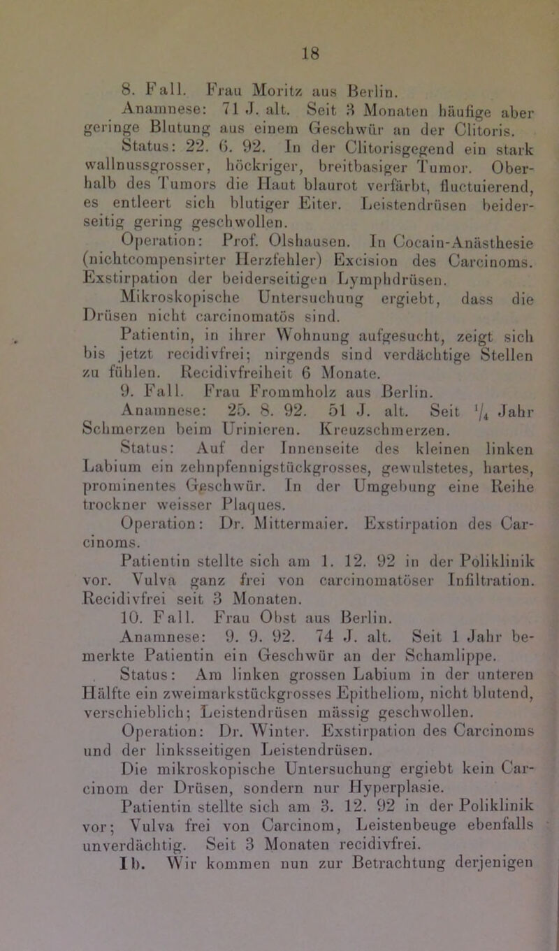 8. Fall. Frau Moritz aus Berlin. Anamnese: 71 J. alt. Seit 8 Monaten häufige aber geringe Blutung aus einem Geschwür an der Clitoris. Status: 22. G. 92. In der Clitorisgegend ein stark wallnussgrosser, höckriger, breitbasiger Tumor. Ober- halb des I uraoi’s die Haut blaurot veilärbt, fluctuierend, es entleert sich blutiger Eiter. Leistendrüsen beider- seitig gering geschwollen. Operation: Prof. Olshausen. ln Cocain-Anästhesie (nichtcorapensirter Herzfehler) Excision des Carcinoms. Exstirpation der beiderseitigen Lymphdrüseii. Mikroskopische Untersuchung ergiebt, dass die Drüsen nicht carcinomatös sind. Patientin, in ihrer Wohnung aufgesucht, zeigt sich bis jetzt recidivfrei; nirgends sind verdächtige Stellen zu fühlen. Recidivfreiheit 6 Monate. 9. Fall. Frau Frominholz aus Berlin. Anamnese: 25. 8. 92. 51 d. alt. Seit ‘/4 Jahr Schmerzen beim Urinieren. Kreuzschmerzen. Status: Auf der Innenseite des kleinen linken Labium ein zehnpfennigstückgrosses, gewulstetes, hartes, prominentes Geschwür. In der Uragel)ung eine Reihe trockner weisser Plarjues. Operation: Dr. Mittermaier. Exstirpation des Car- cinoms. Patientin stellte sich am 1. 12. 92 in der Poliklinik vor. Vulva ganz frei von carcinomatöser Infiltration. Recidivfrei seit 3 Monaten. 10. Fall. Frau Obst aus Berlin. Anamnese: 9. 9. 92. 74 J. alt. Seit 1 Jahr be- merkte Patientin ein Geschwür an der Schamlippe. Status: Ara linken grossen Labium in der unteren Hälfte ein zweimarkstückgrosses Epitheliom, nicht blutend, verschieblich; Leistendrüsen mässig geschwollen. Operation: Dr. Winter. Exstirpation des Carcinoms und der linksseitigen Leistendrüsen. Die mikroskopische Untersuchung ergiebt kein Car- cinom der Drüsen, sondern nur Hyperplasie. Patientin stellte sich am 3. 12. 92 in der Poliklinik vor; Vulva frei von Carcinora, Leistenbeuge ebenfalls unverdächtig. Seit 3 Monaten recidivfrei. II). Wir kommen nun zur Betrachtung derjenigen