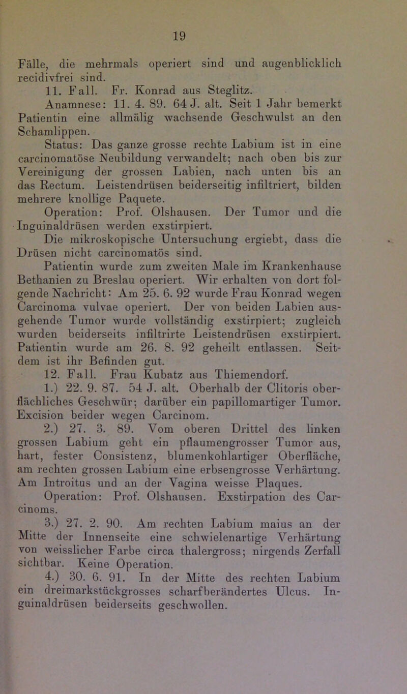 Fälle, die mehrmals operiert sind und augenblicklich recidivfrei sind. 11. Fall. Fr. Konrad aus Steglitz. Anamnese: 13. 4. 89. 64 J. alt. Seit 1 Jahr bemei’kt Patientin eine allmälig wachsende Geschwulst an den Schamlippen. Status: Das ganze grosse rechte Labium ist in eine carcinomatöse Neubildung verwandelt; nach oben bis zur Vereinigung der grossen Labien, nach unten bis an das Rectum. Leistendrüsen beiderseitig infiltriert, bilden mehrere knollige Paquete. Operation: Prof. Olshausen. Der Tumor und die Inguinaldrüsen werden exstirpiert. Die mikroskopische Untersuchung ergiebt, dass die Drüsen nicht carcinomatös sind. Patientin wurde zum zweiten Male im Krankenhause Bethanien zu Breslau operiert. Wir erhalten von dort fol- gende Nachricht: Am 25. 6. 92 wurde Frau Konrad wegen Carcinoma vulvae operiert. Der von beiden Labien aus- gehende Tumor wurde vollständig exstirpiert; zugleich wurden beiderseits infiltrirte Leistendrüsen exstirpiert. Patientin wurde am 26. 8. 92 geheilt entlassen. Seit- dem ist ihr Befinden gut. 12. Fall. Frau Kubatz aus Thiemendorf. 1. ) 22. 9. 87. 54 J. alt. Oberhalb der Clitoris ober- flächliches Geschwür; darüber ein papillomartiger Tumor. Excision beider wegen Carcinom. 2. ) 27. 3. 89. Vom oberen Drittel des linken grossen Labium geht ein pflaumengrosser Tumor aus, hart, fester Cousistenz, blumenkohlartiger Oberfläche, am rechten grossen Labium eine erbsengrosse Verhärtung. Am Introitus und an der Vagina weisse Plaques. Operation: Prof. Olshausen. Exstirpation des Car- cinoms. 3. ) 27. 2. 90. Am rechten Labium maius an der Mitte der Innenseite eine schwielenartige Verhärtung von weisslicher Farbe circa thalergross; nirgends Zerfall sichtbar. Keine Operation. 4. ) 30. 6. 91. In der Mitte des rechten Labium ein dreimarkstückgrosses scharfberändertes Ulcus. In- guinaldrüsen beiderseits geschwollen.