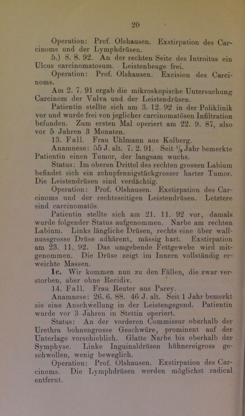 Operation: Prof. Olsliausen. Exstirpation des Car- cinoms und der Lymphdrüsen. 5.) 8. 8. 92. Au der recliten Seite des Introitus ein Ulcus carcinomatosum. Leistenbeuge frei. Operation: Prof. Olshausen. Excision des Carci- nonis. Am 2. 7. 91 ergab die mikroskopische Untersuchung Carcinom der Vulva und der Leistendrüsen. Patientin stellte sich am 3. 12. 92 in der Poliklinik vor und wurde frei von jeglicher carcinomatösen Infiltration befunden. Zum ersten Mal operiert am 22. 9. 87, also vor 5 Jahren 3 Monaten. 13. Fall. Frau Uhlmann aus Kolberg. Anamnese: f)5J. alt. 7.2.91. Seit‘/a Jahr bemerkte Patientin einen Tumor, der langsam wuchs. Status: Im oberen Drittel des rechten grossen Labium befindet sich ein zehnpfennigstückgrosser harter Tumor. Die Leistendrüsen sind verdächtig. Operation: Prof. Olshausen. Exstirpation des Car- cinoins und der rechtsseitigen Leistendrüsen. Letztere sind, carcinomatös. Patientin stellte sich am 21. 11. 92 vor, damals wurde folgender Status aufgenominen. Narbe am rechten Labium. Links längliche Drüsen, rechts eine über wall- nussgrosse Drüse adhärent, massig hart, Exstirpation am 23. 11. 92. Das umgebende Fettgewebe wird mit- genommen. Die Drüse zeigt im Innern vollständig er- weichte Massen. Ic. Wir kommen nun zu den Fällen, die zwar ver- storben, aber ohne Recidiv. 14. Fall. Frau Reuter aus Parey. Anamnese: 26. 6. 88. 46 J. alt. Seit 1 Jahr bemerkt sie eine Anschwellung in der Leistengegend. Patientin wurde vor 3 Jahren in Stettin operiert. Status: An der vorderen Commissur oberhalb der Urethra bohnengrosse Geschwüre, prominent auf der Unterlage verschieblich. Glatte Narbe bis oberhalb der Symphyse. Linke Inguinaldrüsen hühnereigross ge- schwollen, wenig beweglich. Operation: Prof. Olshausen. Exstirpation des Car- cinoms. Die Lymphdrüsen werden möglichst radical entfernt.