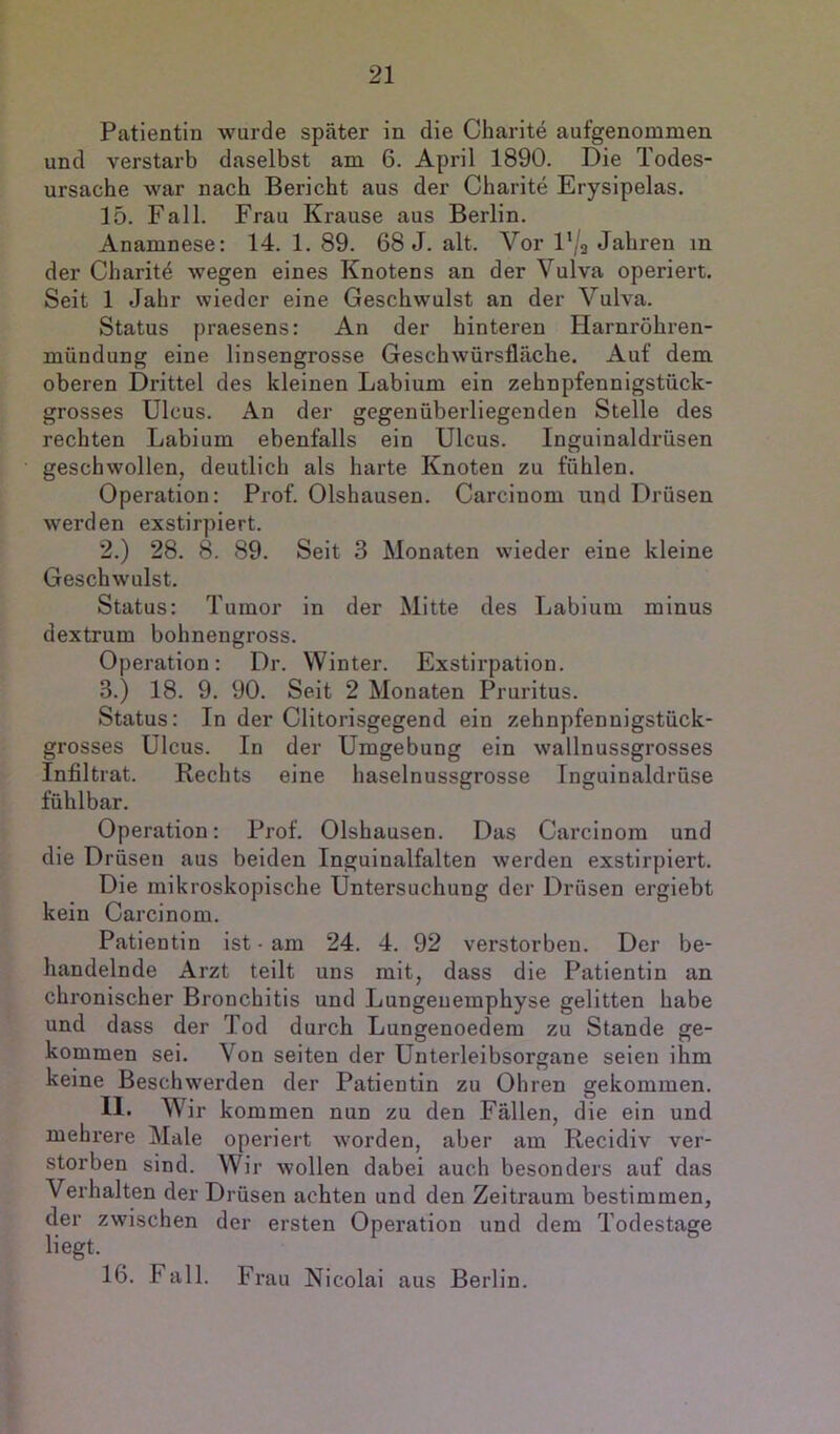 Patientin wurde später in die Charite aufgenomnien und verstarb daselbst am 6. April 1890. Die Todes- ursache war nach Bericht aus der Charite Erysipelas. 15. Fall. Frau Krause aus Berlin. Anamnese: 14. 1. 89. 68 J. alt. Vor l'/s Jahren m der Charitd wegen eines Knotens an der Vulva operiert. Seit 1 Jahr wieder eine Geschwulst an der Vulva. Status praesens: An der hinteren Harnröhren- mündung eine linsengrosse Geschwürsfläcbe. Auf dem oberen Drittel des kleinen Labium ein zehnpfennigstück- grosses Ulcus. An der gegenüberliegenden Stelle des rechten Labium ebenfalls ein Ulcus. Inguinaldrüsen geschwollen, deutlich als harte Knoten zu fühlen. Operation: Prof. Olshausen. Carcinom und Drüsen werden exstirpiert. 2. ) 28. 8. 89. Seit 3 Monaten wieder eine kleine Geschwulst. Status: Tumor in der Mitte des Labium minus dextrum bohnengross. Operation: Dr. Winter. Exstirpation. 3. ) 18. 9. 90. Seit 2 Monaten Pruritus. Status: In der Clitorisgegend ein zehnpfennigstück- grosses Ulcus. In der Umgebung ein wallnussgrosses Infiltrat. Rechts eine haselnussgrosse Inguinaldrüse fühlbar. Operation: Prof. Olshausen. Das Carcinom und die Drüsen aus beiden Inguinalfalten werden exstirpiert. Die mikroskopische Untersuchung der Drüsen ergiebt kein Carcinom. Patientin ist - am 24. 4. 92 verstorben. Der be- handelnde Arzt teilt uns mit, dass die Patientin an chronischer Bronchitis und Lungeuemphyse gelitten habe und dass der Tod durch Lungenoedem zu Stande ge- kommen sei. Von seiten der Unterleibsorgane seien ihm keine Beschwerden der Patientin zu Ohren gekommen. 11. Wir kommen nun zu den Fällen, die ein und mehrere Male operiert worden, aber am Recidiv ver- storben sind. Wir wollen dabei auch besonders auf das Verhalten der Drüsen achten und den Zeitraum bestimmen, der zwischen der ersten Operation und dem Todestage liegt. 16. Fall. Frau Nicolai aus Berlin.
