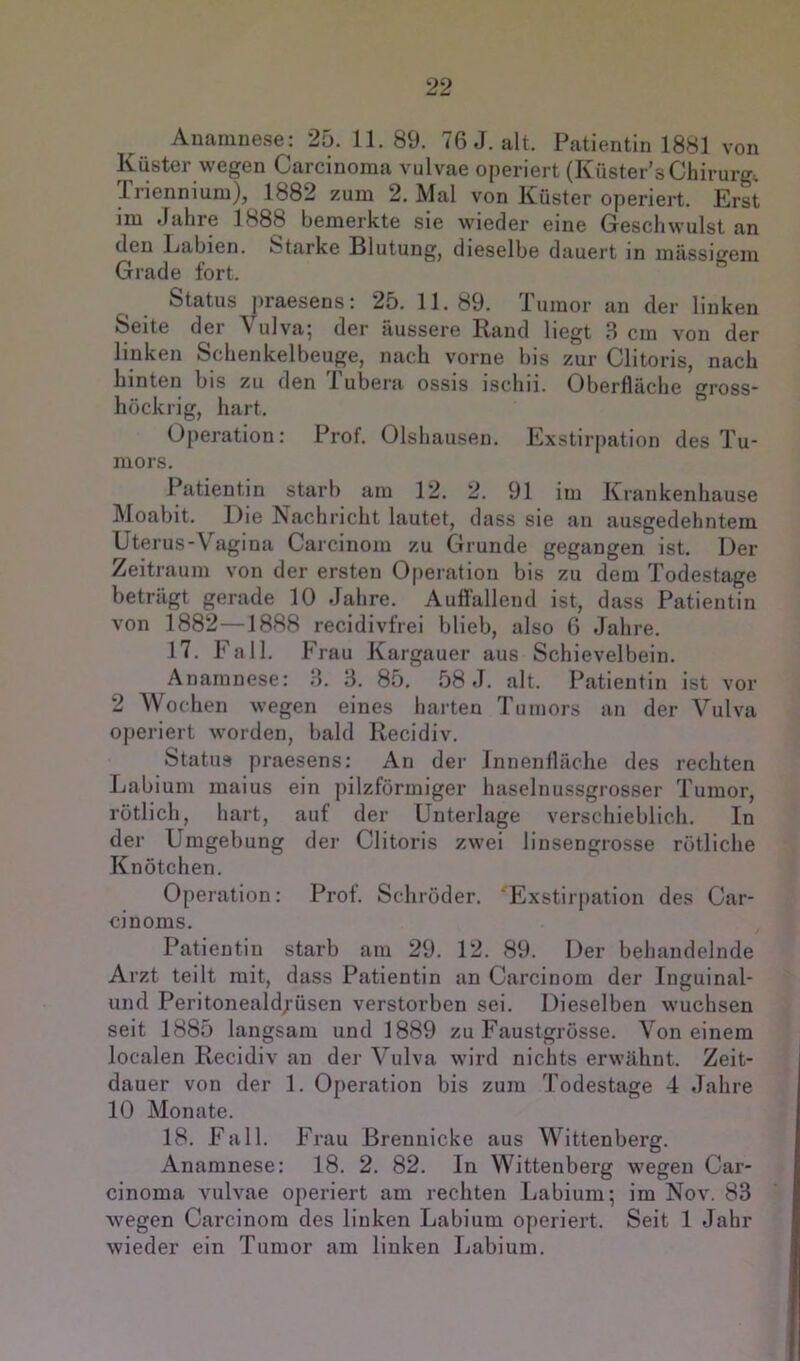 Anamnese: 25. 11.89. 76 J. alt. Patientin 1881 von Küster wegen Carcinoma vulvae operiert (Küster’s Chirurg. Triennium), 1882 zum 2. Mal von Küster operiert. Erst im Jahre 1888 bemerkte sie wieder eine Geschwulst an den Labien. Starke Blutung, dieselbe dauert in mässio'em Grade fort. ” Status praesens: 25. 11.89. Tumor an der linken Seite der Vulv'a^ der äussere Rand liegt 3 cm von der linken Schenkelbeuge, nach vorne bis zur Clitoris, nach hinten bis zu den Tubera ossis ischii. Oberfläche gross- hückrig, hart. Operation: Prof. Olshauseu. Exstirpation des Tu- mors. Patientin starb am 12. 2. 91 im Krankenhause Moabit. Die Nachricht lautet, dass sie an ausgedehntem Uterus-Vagina Carcinom zu Grunde gegangen ist. Der Zeitraum von der ersten Operation bis zu dem Todestage beträgt gerade 10 Jahre. Auffallend ist, dass Patientin von 1882—1888 recidivfrei blieb, also G Jahre. 17. Fall. Frau Kargauer aus Schievelbein. Anamnese: 3. 3. 85. 58 J. alt. Patientin ist vor 2 Wochen wegen eines harten Tumors an der Vulva operiert worden, bald Recidiv. Status praesens: An der Innenfläche des rechten Labium maius ein pilzförmiger haselnussgrosser Tumor, rötlich, hart, auf der Unterlage verschieblich. In der Umgebung der Clitoris zwei linsengrosse rötliche Knötchen. Operation: Prof. Schröder. ‘Exstirpation des Car- cinoms. Patientin starb am 29. 12. 89. Der behandelnde Arzt teilt mit, dass Patientin an Carcinom der Inguinal- und Peritoneald/üsen verstorben sei. Dieselben wuchsen seit 1885 langsam und 1889 zu Faustgrösse. Von einem localen Recidiv an der Vulva wird nichts erwähnt. Zeit- dauer von der 1. Operation bis zum Todestage 4 Jahre 10 Monate. 18. Fall. Frau Brennicke aus Wittenberg. Anamnese: 18. 2. 82. In Wittenberg wegen Car- cinoma vulvae operiert am rechten Labium; im Nov. 83 wegen Carcinom des linken Labium operiert. Seit 1 Jahr wieder ein Tumor am linken Labium.