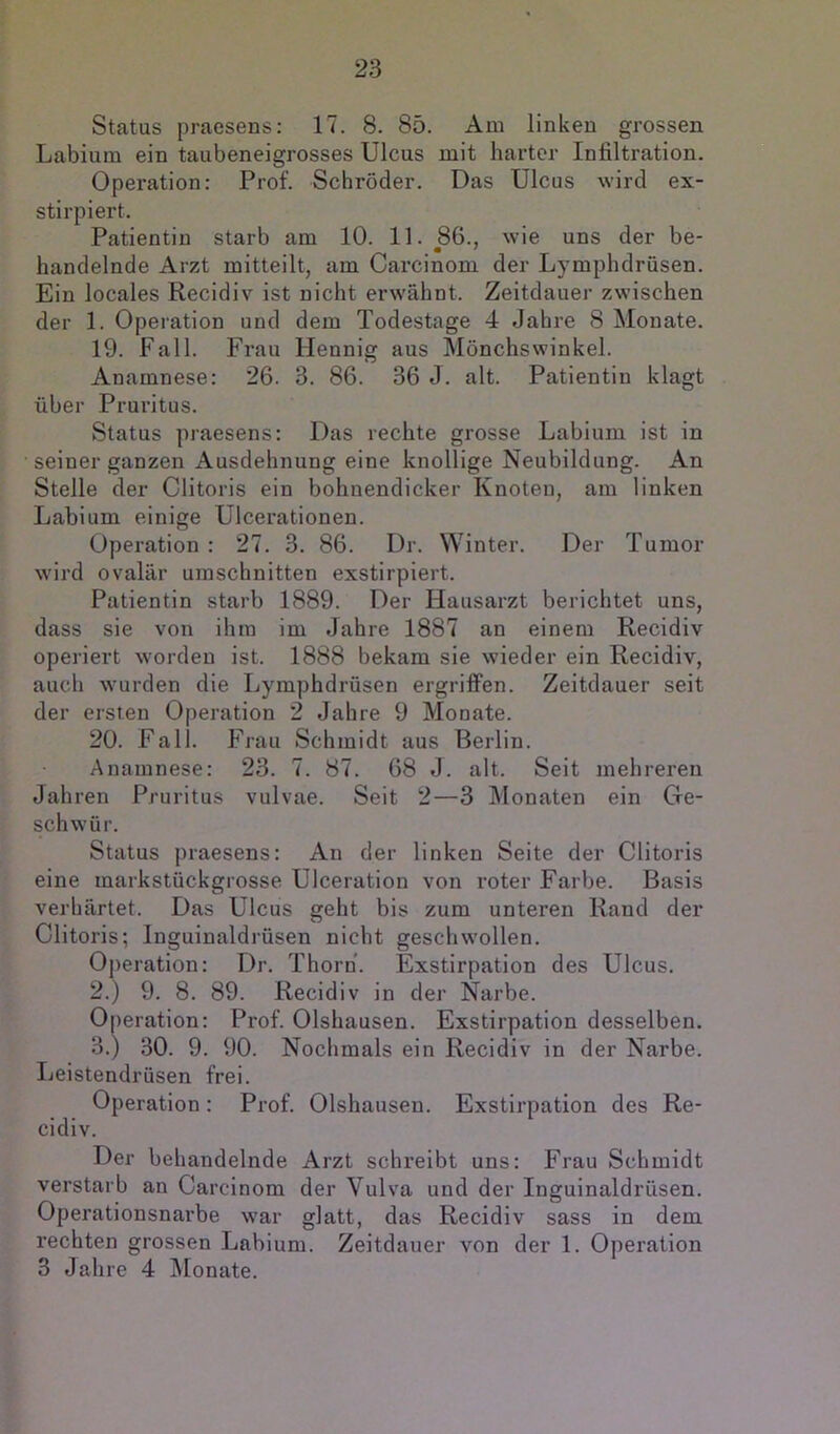 Status praesens: 17. 8. 85. Am linken grossen Labium ein taubeneigrosses Ulcus mit harter Infiltration. Operation: Prof. Schröder. Das Ulcus wird ex- stirpiert. Patientin starb am 10. 11. 86., wie uns der be- handelnde Arzt mitteilt, am Carcinom der Lymphdrüsen. Ein locales Recidiv ist nicht erwähnt. Zeitdauer zwischen der 1. Operation und dem Todestage 4 Jahre 8 Monate. 19. Fall. Frau Hennig aus Mönchswinkel. Anamnese: 26. 3. 86. 36 J. alt. Patientin klagt über Pruritus. Status praesens: Das rechte grosse Labium ist in seiner ganzen Ausdehnung eine knollige Neubildung. An Stelle der Clitoris ein bohnendicker Knoten, am linken Labium einige Ulcerationen. Operation : 27. 3. 86. Dr. Winter. Der Tumor wird ovalär Umschnitten exstirpiert. Patientin starb 1889. Der Hausarzt berichtet uns, dass sie von ihm im Jahre 1887 an einem Recidiv operiert worden ist. 1888 bekam sie wieder ein Recidiv, auch wurden die Lymphdrüsen ergriffen. Zeitdauer seit der ersten Operation 2 Jahre 9 Monate. 20. Fall. Frau Schmidt aus Berlin. Anamnese: 23. 7. 87. 68 J. alt. Seit mehreren Jahren Pruritus vulvae. Seit 2—3 Monaten ein Ge- schwür. Status praesens: An der linken Seite der Clitoris eine markstückgrosse Ulceration von roter Farbe. Basis verhärtet. Das Ulcus geht bis zum unteren Rand der Clitoris; Inguinaldrüsen nicht geschwollen. Operation: Dr. Thorn. Exstirpation des Ulcus. 2. ) 9. 8. 89. Recidiv in der Narbe. Operation: Prof. Olshausen. Exstirpation desselben. 3. ) 30. 9. 90. Nochmals ein Recidiv in der Narbe. Leistendrüsen frei. Operation: Prof. Olshausen. Exstirpation des Re- cidiv. Der behandelnde Arzt schreibt uns: Frau Schmidt verstarb an Carcinom der Vulva und der Inguinaldrüsen. Operationsnarbe war glatt, das Recidiv sass in dem rechten grossen Labium. Zeitdauer von der 1. Operation 3 Jahre 4 Monate.