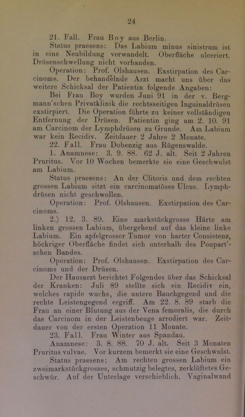 21. Fall. Fmu ßoy aus Berlin. Status praesens: Das Labiuin n3inus sinistrum ist in eine Neubildung verwandelt. Oberiläche ulceriert. Drüsenschwellung nicht vorhanden. Operation: Prol. Olshausen. Exstirpation des Car- cinonis. Der behandelnde Arzt macht uns über das weitere Schicksal der Patientin folgende Angaben: Bei Frau Boy wurden Juni 91 in der v. Berg- mann’schen Privatklinik die rechtsseitigen Inguinaldrüsen exstirpiert. Die Operation führte zu keiner vollständigen Entfernung der Drüsen. Patientin ging am 2. 10. 91 am Carcinom der Lymphdrüsen zu Grunde. Am Labium war kein Recidiv. Zeitdauer 2 Jahre 2 Monate. 22. Fall. Frau Dobenzig aus Rügenswalde. 1. Anamnese: 3. 9. 88. 62 J. alt. Seit 2 Jahren Pruritus. Vor 10 Wochen bemerkte sie eine Geschwulst am Labium. Status [>raesens: An der Clitoris und dem rechten grossen Labium sitzt ein carcinomatöses Ulcus. Lymph- drüsen nicht geschwollen. Operation: Prof. Olshausen. Exstirpation des Car- cinoms. 2. ) 12. 3. 89. Eine markstückgrosse Härte am linken grossen Labium, übergehend auf das kleine linke Labium. Ein apfelgrosser Tumor von harter Consistenz, höckriger Oberfläche findet sich unterhalb des Poupart’- schen Bandes. Operation: Prof. Olshausen. Exstirpation des Car- cinoms und der Drüsen. Der Hausarzt berichtet Folgendes über das Schicksal der Kranken: Juli 89 stellte sich ein Recidiv ein, welches rapide wuchs, die untere Bauchgegend und die rechte Leistengegend ergriff. Am 22. 8. 89 starb die Frau au einer Blutung aus der Vena femoralis, die durch das Carcinom in der Leistenbeuge arrodiert war. Zeit- dauer von der ersten Operation 11 Monate. 23. Fall. Frau Winter aus Spandau. Anamnese: 3. 8. 88. 70 J. alt. Seit 3 Monaten Pruritus vulvae. Vor kurzem bemerkt sie eine Geschwulst. Status praesens: Am rechten grossen Labium ein zweimarkstückgrosses, schmutzig belegtes, zerklüftetes Ge- schwür. Auf der Unterlage verschieblich. Väginalwand