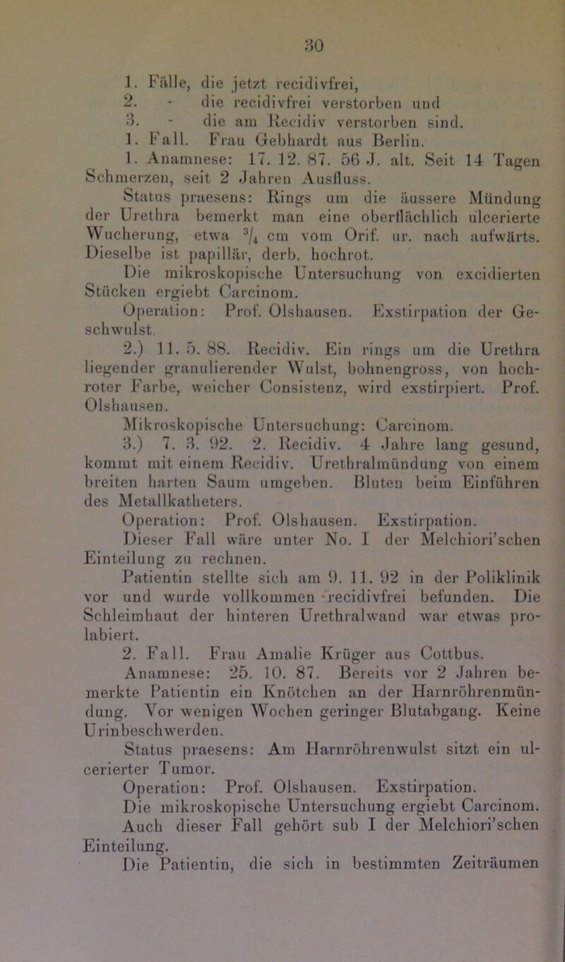 1. Fälle, die jetzt recidivfrei, 2. - die recidivfrei verstorben und 3. - die am Kecidiv verstorben sind. 1. Fall. Frau Gebhardt aus Berlin. 1. Anamnese: 17. 12.87. 56 J. alt. Seit 14 Tagen Schmerzen, seit 2 Jahren Ausfluss. Status praesens: Rings um die äussere Mündung der Urethra bemerkt man eine oberflächlich ulcerierte Wucherung, etwa cm vom Orif. ur. nach aufwärts. Dieselbe ist papillär, derb, hochrot. Die mikroskopische Untersuchung von excidierten Stücken ergiebt Garcinom. Operation: Prof. Olshausen. Exstirpation der Ge- schwulst. 2. ) 11.5.88. Recidiv. Ein rings um die Urethra liegender granulierender Wulst, bohnengross, von hoch- roter Farbe, weicher Consistenz, wird exstirpiert. Prof. Olshausen. Mikroskopische Untersuchung: Garcinom. 3. ) 7. 3. 92. 2. Recidiv. 4 Jahre lang gesund, kommt mit einem Recidiv. Urethralmündung von einem breiten harten Saum umgeben. Bluten beim Einfuhren des Metallkatheters. Operation: Prof. Olshausen. Exstirpation. Dieser Fall wäre unter No. I der Melchiori’schen Einteilung zu rechnen. Patientin stellte sich am 9. 11. 92 in der Poliklinik vor und wurde vollkommen ‘recidivfrei befunden. Die Schleimhaut der hinteren Urethralwand war etwas pro- labiert. 2. Fall. F'rau Amalie Krüger aus Gottbus. Anamnese: 25. 10. 87. Bereits vor 2 Jahren be- merkte Patientin ein Knötchen an der Harnröhrenmün- duiig. Vor wenigen Wochen geringer Blutabgang. Keine Urinbeschwerden. Status praesens: Am Harnröhrenwulst sitzt ein ul- cerierter Tumor. Operation: Prof. Olshausen. Exstirpation. Die mikroskopische Untersuchung ergiebt Garcinom. Auch dieser Fall gehört sub I der Melchiori’schen . Einteilung. Die Patientin, die sich in bestimmten Zeiträumen