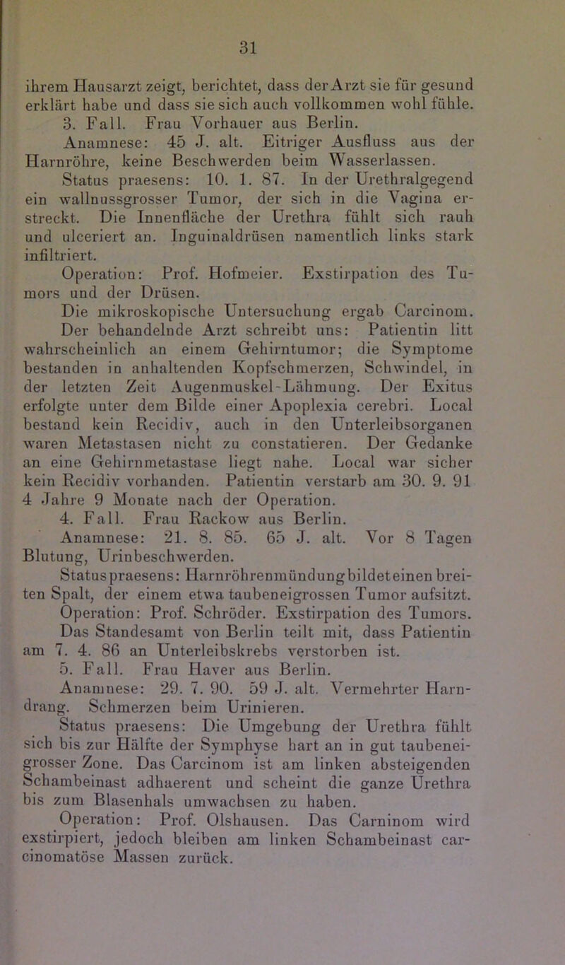 ihrem Hausarzt zeigt, berichtet, dass der Arzt sie für gesund erklärt habe und dass sie sich auch vollkommen wohl fühle. 3. Fall. Frau Vorhauer aus Berlin. Anamnese: 45 J. alt. Eitriger Ausfluss aus der Harnröhre, keine Beschwerden beim Wasserlassen. Status praesens: 10. 1. 87. ln der Urethralgegend ein wallnussgrosser Tumor, der sich in die Vagina er- streckt. Die Innenfläche der üretiira fühlt sich rauh und ulceriert an. Inguinaldrüsen namentlich links stark infiltriert. Operation: Prof. Hofmeier. Exstirpation des Tu- mors und der Drüsen. Die mikroskopische Untersuchung ergab Carcinom. Der behandelnde Arzt schreibt uns: Patientin litt wahrscheinlich an einem Gehirntumor; die Symptome bestanden in anhaltenden Kopfschmerzen, Schwindel, in der letzten Zeit Augenmuskel-Lähmung. Der Exitus erfolgte unter dem Bilde einer Apoplexia cerebri. Local bestand kein Recidiv, auch in den Unterleibsorganen waren Metastasen nicht zu constatieren. Der Gedanke an eine Gehirnmetastase liegt nahe. Local war sicher kein Recidiv vorhanden. Patientin verstarb am 30. 9. 91 4 Jahre 9 Monate nach der Operation. 4. Fall. Frau Rackow aus Berlin. Anamnese: 21. 8. 85. 65 J. alt. Vor 8 Tagen Blutung, Urinbeschwerden. Status praesens: Harnröhrenmündungbildeteinen brei- ten Spalt, der einem etwa taubeneigrossen Tumor aufsitzt. Operation: Prof. Schröder. Exstirpation des Tumors. Das Standesamt von Berlin teilt mit, dass Patientin am 7. 4. 86 an Unterleibskrebs verstorben ist. 5. Fall. Frau Plaver aus Berlin. Anamnese: 29. 7. 90. 59 J. alt. Vermehrter Harn- drang. Schmerzen beim Urinieren. Status praesens: Die Umgebung der Urethra fühlt sich bis zur Hälfte der Symphyse hart an in gut taubenei- grosser Zone. Das Carcinom ist am linken absteigenden Schambeinast adhaerent und scheint die ganze Urethra bis zum Blasenhals umwachsen zu haben. Operation: Prof. Olshausen. Das Carninom wird exstirpiert, jedoch bleiben am linken Schambeinast car- cinomatöse Massen zurück.