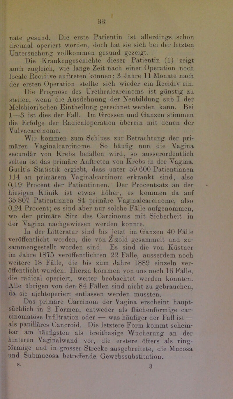 nate gesund. Die erste Patientin ist allerdings schon dreimal operiert worden, doch hat sie sich bei der letzten Untersuchung vollkommen gesund gezeigt. Die Krankengeschichte dieser Patientin (1) zeigt auch zugleich, wie lange Zeit nach einer Operation noch locale Kecidive auftreten können; 3 Jahre 11 Monate nach der ersten Operation stellte sich wieder ein Recidiv ein. Die Prognose des Urethralcarciuoms ist günstig zu stellen, wenn die Ausdehnung der Neubildung sub I der Melchiori’schen Eintheilung gerechnet werden kann. Bei 1—3 ist dies der Fall. Im Grossen und Ganzen stimmen die Erfolge der Kadicaloperation überein mit denen der Vulvacarcinome. Wir kommen zum Schluss zur Betrachtung der pri- mären Yaginalcarcinome. So häufig nun die Vagina secundär von Krebs befallen Avird, so ausserordentlich selten ist das primäre Auftreten von Krebs in der Vagina. Gurlt’s Statistik ergiebt, dass unter 59 ÜÜO Patientinnen 114 an primärem Vaginalcarcinom erkrankt sind, also 0,19 Procent der Patientinnen. Der Procentsatz an der hiesigen Klinik ist etwas höher, es kommen da auf 35 807 Patientinnen 84 primäre Vaginalcarcinome, also 0,24 Procent; es sind aber nur solche Fälle aufgenommen, wo der primäre Sitz des Carcinoms mit Sicherheit in der Vagina nachgewiesen werden konnte. In der Litteratur sind bis jetzt im Ganzen 40 Fälle veröfi'entlicht worden, die von Zizold gesammelt und zu- sammengestellt worden sind. Es sind die von Küstner im Jahre 1875 veröffentlichten 22 Fälle, ausserdem noch weitere 18 Fälle, die bis zum Jahre 1889 einzeln ver- öffentlicht Avurden. Hierzu kommen von uns noch 16 Fälle, die radical o[)eriert, weiter beobachtet Averden konnten. Alle übrigen von den 84 Fällen sind nicht zu gebrauchen, da sie njchtoperiert entlassen Averden mussten. Das primäre Carcinom der Vagina erscheint haupt- sächlich in 2 Formen, entAveder als flächenförmige car- cinomatöse Infiltration oder — Avas häufiger der Fall ist — als papilläres Cancroid. Die letztere Form kommt schein- bar am häufigsten als breitbasige Wucherung an der hinteren Vaginalwand vor, die erstere öfters als ring- förmige und in grosser Strecke ausgebreitete, die Mucosa und Submucosa betreffende GeAvebssubstitution. s. 3
