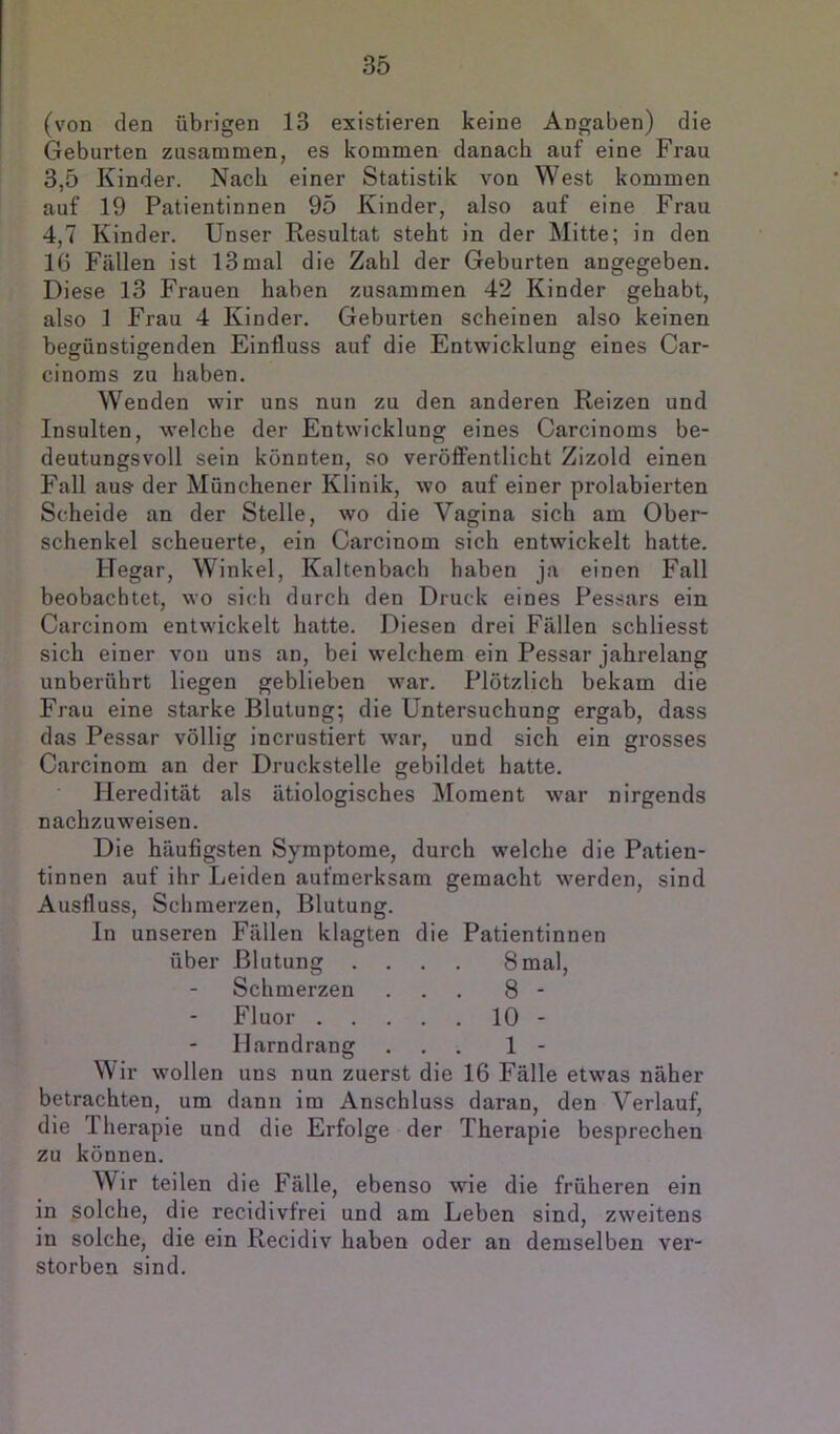 (von den übrigen 13 existieren keine Angaben) die Geburten zusammen, es kommen danach auf eine Frau 3,5 Kinder. Nach einer Statistik von West kommen auf 19 Patientinnen 95 Kinder, also auf eine Frau 4,7 Kinder. Unser Resultat steht in der Mitte; in den 16 Fällen ist 13 mal die Zahl der Geburten angegeben. Diese 13 Frauen haben zusammen 42 Kinder gehabt, also 1 Frau 4 Kinder. Geburten scheinen also keinen begünstigenden Einfluss auf die Entwicklung eines Car- cinoms zu haben. Wenden wir uns nun zu den anderen Reizen und Insulten, welche der Entwicklung eines Carcinoms be- deutungsvoll sein könnten, so veröffentlicht Zizold einen Fall aus' der Münchener Klinik, wo auf einer prolabierten Scheide an der Stelle, wo die Vagina sich am Ober- schenkel scheuerte, ein Carcinom sich entwickelt hatte. Hegar, Winkel, Kaltenbach haben ja einen Fall beobachtet, wo sich durch den Druck eines Pessars ein Carcinom entwickelt hatte. Diesen drei Fällen schliesst sich einer von uns an, bei welchem ein Pessar jahrelang unberührt liegen geblieben war. Plötzlich bekam die Frau eine starke Blutung; die Untersuchung ergab, dass das Pessar völlig incrustiert war, und sich ein grosses Carcinom an der Druckstelle gebildet hatte. Heredität als ätiologisches IMoment war nirgends nachzuweisen. Die häufigsten Symptome, durch welche die Patien- tinnen auf ihr Leiden aufmerksam gemacht werden, sind Ausfluss, Schmerzen, Blutung. In unseren Fällen klagten die Patientinnen über Blutung .... 8mal, Schmerzen ... 8 - Fluor 10 - Harndrang ... 1 - Wir wollen uns nun zuerst die 16 Fälle etwas näher betrachten, um dann im Anschluss daran, den Verlauf, die Iherapie und die Erfolge der Therapie besprechen zu können. Wir teilen die Fälle, ebenso wie die früheren ein in solche, die recidivfrei und am Leben sind, zweitens in solche, die ein Recidiv haben oder an demselben ver- storben sind.