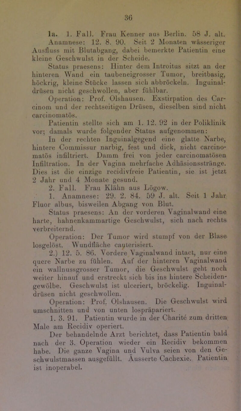 30 la. 1. Fall. Frau Kenner aus Berlin. 58 J. alt. Anamnese: 12. 8. 90. Seit 2 Monaten wässeriger Ausfluss mit Blutabgang, dabei bemerkte Patientin eine kleine Geschwulst in der Scheide. Status praesens: Hinter dem Introitus sitzt an der hinteren Wand ein taubeneigrosser Tumor, breitbasig, hückrig, kleine Stücke lassen sich abbröckeln. Inguinal- drüsen nicht geschwollen, aber fühlbar. Operation: Prof. Olshausen. Exstirpation des Car- cinom und der rechtseitigen Drüsen, dieselben sind nicht carcinomatüs. Patientin stellte sich am 1. 12. 92 in der Poliklinik vor; damals w’urde folgender Status aufgenommen: In der rechten Inguinalgegend eine glatte Narbe, hintere Commissur narbig, fest und dick, nicht carcino- matös infiltriert. Damm frei von jeder carcinomatösen Infiltration. In der Vagina mehrfache Adhäsionsstrünge. Dies ist die einzige recidivfreie Patientin, sie ist jetzt 2 Jahr und 4 Monate gesund. 2. Fall. Frau Klähn aus Lögow. 1. Anamnese: 29. 2. 84. 59 J. alt. Seit 1 Jahr Fluor albus, bisweilen Abgang von Blut. Status praesens: An der vorderen Vaginalwand eine harte, hahnenkammartige Geschwulst, sich nach rechts verbreiternd. Operation: Der Tumor wird stumpf von der Blase losgelöst. Wundlläche cauterisiert. 2. ) 12. 5. 80. Vordere Vaginalwand intact, nur eine quere Narbe zu fühlen. Auf der hinteren Vaginalwand ein wallniissgrosser Tumor, die Geschwulst geht noch weiter hinauf und erstreckt sich bis ins hintere Scheiden- gewülbe. Geschwulst ist ulceriert, bröckelig. Inguinal- drüsen nicht geschwollen. Operation: Prof. Olshausen. Die Geschwulst wird Umschnitten und von unten lospräpariert. 1. 3. 91. Patientin wurde in der Charite zum dritten Älale am Recidiv operiert. Der behandelnde Arzt berichtet, dass Patientin bald nach der 3. Operation wieder ein Recidiv bekommen habe. Die ganze Vagina und Vulva seien von den Ge- schwulstmassen ausgefüllt. Äusserte Cachexie. Patientin ist inoperabel.