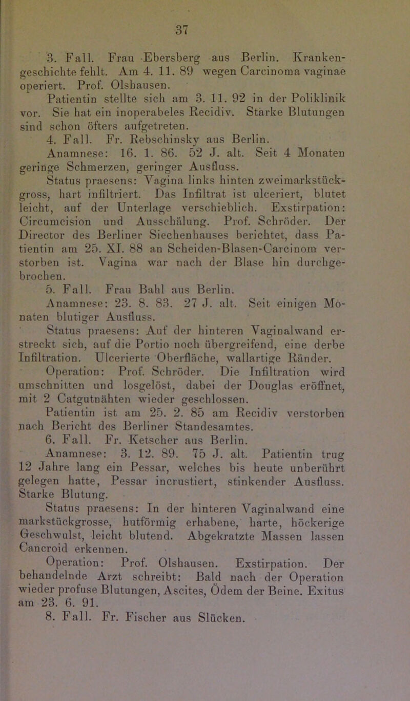 3. Fall. Frau Ebersberg aus Berlin. Kranken- geschichtefehlt. Am 4. 11. 89 wegen Carcinoma vaginae operiert. Prof. Olshausen. Patientin stellte sich am 3. 11. 92 in der Poliklinik vor. Sie hat ein inoperabeles Recidiv. Starke Blutungen sind schon öfters aufgetreten. 4. Fall. Fr. Rebschinsky aus Berlin. Anamnese: 16. 1. 86. 52 J. alt. Seit 4 Monaten geringe Schmerzen, geringer Ausfluss. Status praesens: Vagina links hinten zweimarkstück- gross, hart infiltriert. Das Infiltrat ist ulceriert, blutet leicht, auf der Unterlage verschieblich. Exstirpation: Circumcision und Ausschälung. Prof. Schröder. Der Director des Berliner Siechenhauses berichtet, dass Pa- tientin am 25. XI. 88 an Scbeiden-Blasen-Carcinora ver- storben ist. Vagina war nach der Blase hin durchge- brochen. 5. Fall. Frau Bald aus Berlin. Anamnese: 23. 8. 83. 27 J. alt. Seit einigen Mo- naten blutiger Ausfluss. Status praesens: Auf der hinteren Vaginalwand er- streckt sich, auf die Portio noch übergreifend, eine derbe Infiltration. Ulcerierte Oberfläche, wallartige Ränder. Operation: Prof. Schröder. Die Infiltration wird Umschnitten und losgelöst, dabei der Douglas eröffnet, mit 2 Catgutnähten wieder geschlossen. Patientin ist am 25. 2. 85 am Recidiv verstorben nach Bericht des Berliner Standesamtes. 6. Fall. Fr. Ketscher aus Berlin. Anamnese: 3. 12. 89. 75 d. alt. Patientin trug 12 Jahre lang ein Pessar, welches bis heute unberührt gelegen hatte, Pessar incrustiert, stinkender Ausfluss. Starke Blutung. Status praesens: In der hinteren Vaginalwand eine markstückgrosse, hutförmig erhabene, harte, höckerige Geschwulst, leicht blutend. Abgekratzte Massen lassen Cancroid erkennen. Operation: Prof. Olshausen. Exstirpation. Der behandelnde Arzt schreibt: Bald nach der Operation wieder profuse Blutungen, Ascites, Ödem der Beine. Exitus am 23. 6. 91. 8. Fall. Fr. Fischer aus Slücken.
