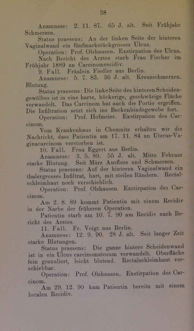 Anamnese: 2. 11. 87. G5 J. alt. Seit Frühjahr Schmerzen. Status praesens: An der linken Seite der hinteren Vaginalwand ein fünfmarkstückgrosses Ulcus. Operation: Prof. Olshausen. Exstiryiation des Ulcus. Nach Bericht des Arztes starb Frau Fischer im Frühjahr 1889 an Carcinomrecidiv. 9. Fall. Fräulein Fiedler aus Berlin. Anamnese: 5. 7. 83. 36 J. alt. Kreuzschmerzen. Blutung. Status praesens: Die linke Seite des hinteren Scheiden- gewölbes ist in eine harte, höckerige, geschwürige Fläche verwandelt. Das Carcinom hat auch die Portio ergriffen. Die Infiltration setzt sich ins Beckenbindegewebe fort. Operation: Prof. Hofmeier. Exstiryiation des Car- cinom. Vom Krankenhaus in Chemnitz erhalten wir die Nachricht, dass Patientin am 17. 11. 84 an Uterus-Va- ginacarcinom verstorben ist. 10. Fall. Frau Eggert aus Berlin. Anamnese: 3. 5. 89. 55 J. alt. Mitte Februar starke Blutung. Seit März Ausfluss und Schmerzen. Status praesens: Auf der hinteren Vaginalwand ein thalergrosses Infiltrat, hart, mit steilen Kündern. Rectal- schleimhaut noch verschieblich. Operation: Prof. Olshausen. Exstirpation des Car- cinom. Am 2. 8. 89 kommt Patientin mit einem Recidiv in der Narbe der früheren Operation. Patientin starb am 10. 7. 90 am Recidiv nach Be- richt des Arztes. 11. Fall. Fr. Voigt aus Berlin. Anamnese: 12. 9. 90. 28 J. alt. Seit langer Zeit starke Blutungen. Status praesens: Die ganze hintere Scheiden wand ist in ein Ulcus carcinomatosum verwandelt. Oberfläche fein granuliert, leicht blutend. Rectalschleimhaut ver- schiebbar. Operation: Prof. Olshausen. Exstirpation des Car- cinom. ... Am 29. 12. 90 kam Patientin bereits mit einem localen Recidiv.