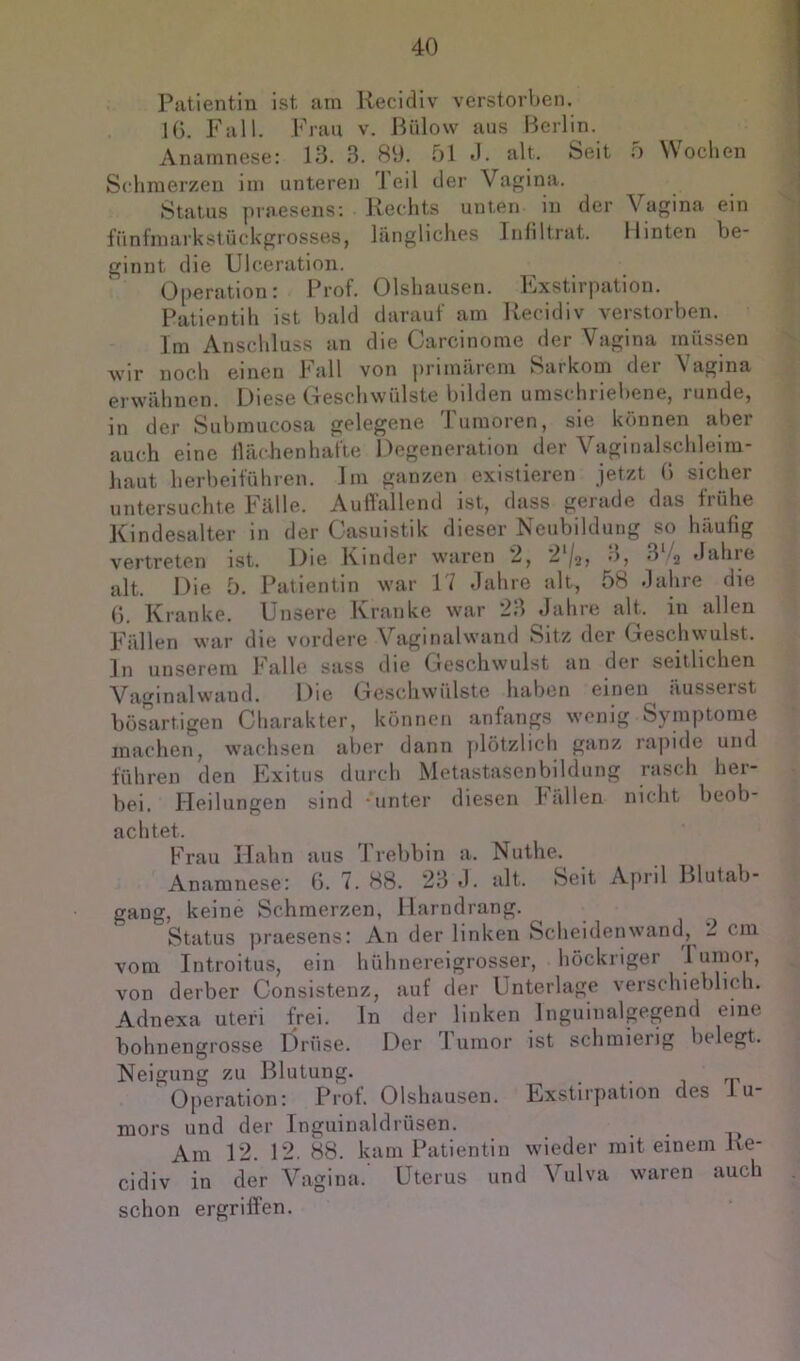 Patientin ist am Kecidiv verstorl)en. IG. Fall. Frau v. Biilow aus Berlin. Anamnese: 13. 3. 89. 51 «1. alt. Seit o Wochen Schmerzen im unteren leil der Vagina. Status praesens: Rechts unten in der Vagina ein fünfmarkstückgrossBS, längliches Infiltrat. Hinten be- ginnt die Ulceration. Operation: Prof. Olshausen. Exstirpation. Patientih ist bald darauf am Recidiv verstorben. Im Anschluss an die Carcinome der Vagina müssen wir noch einen l^’all von primärem Sarkom der \agina erwähnen. Diese Geschwülste bilden umschriebene, runde, in der Subraucosa gelegene Tumoren, sie können aber auch eine flächenhafte Degeneration der Vaginalschleira- liaut herbeiführen. Im ganzen existieren jetzt G sicher untersuchte Fälle. Aufl'allend ist, dass gerade das frühe Kindesalter in der Gasuistik dieser Neubildung so häufig vertreten ist. Die Kinder waren 2, 2‘/2j '^'4 *lahre alt. Die 5. Patientin war 17 «lahre alt, 58 Jahre die G. Kranke. Unsere Kranke war 23 Jahre alt. in allen Fällen war die vordere Vaginalwand Sitz der Geschwulst, ln unserem Falle sass die Geschwulst an der seitlichen Vaginalwand. Die Geschwülste haben einen äusserst bösartigen Charakter, können anfangs wenig Symptome machen, wachsen aller dann plötzlich ganz rapide und führen den Exitus durch Metastasenbildung rasch her- bei. Heilungen sind -unter diesen hallen nicht beob- achtet. Frau Kahn aus J'rebbin a. Nuthe. Anamnese; G. 7. 88. 23 J. alt. Seit April Blutab- gang, keine Schmerzen, Harndrang. Status praesens: An der linken Scheiden wand, 2 cm vom Introitus, ein hühnereigrosser, höcknger I umor, von derber Consistenz, auf der Unterlage verschieblich. Adnexa uteri frei, ln der linken Inguinalgegend eine bohnengrosse Drüse. Der Tumor ist schmierig belegt. Neigung zu Blutung. . • i o’ Operation: Prot. Olshausen. Exstirpation des 1 u- mors und der Inguinaldrüsen. Am 12. 12. 88. kam Patientin wieder mit einem Re- cidiv in der Vagina.' Uterus und Vulva waren auch schon ergriffen.