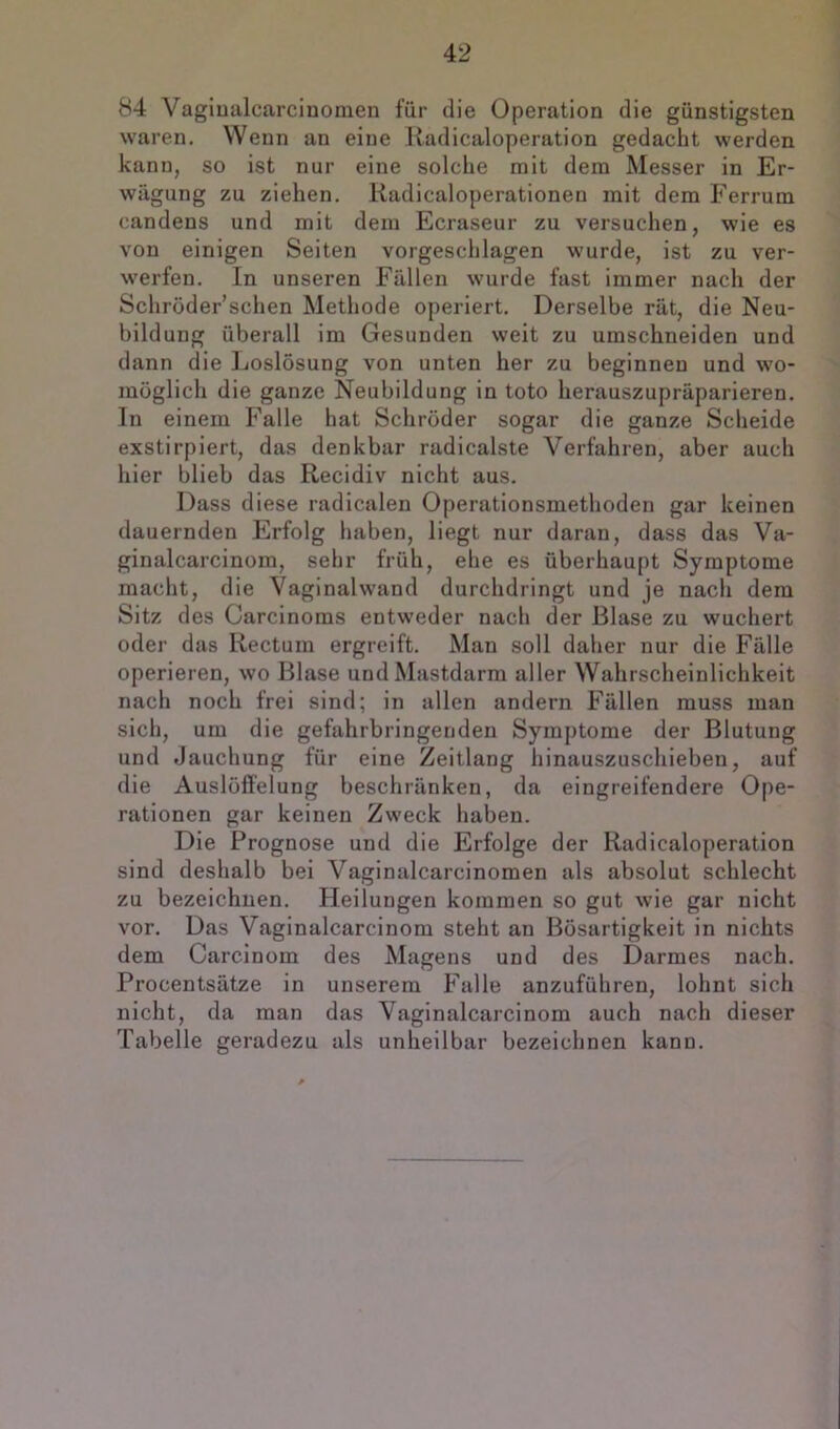 84 Vagiualcarcinomen für die Operation die günstigsten waren. Wenn an eine Radicaloperation gedacht werden kann, so ist nur eine solche mit dem Messer in Er- wägung zu ziehen. Kadicaloperationen mit dem Ferrum candens und mit dem Ecraseur zu versuchen, wie es von einigen Seiten vorgeschlagen wurde, ist zu ver- werfen. In unseren Fällen wurde fast immer nach der Schröder’schen Methode operiert. Derselbe rät, die Neu- bildung überall im Gesunden weit zu umschneiden und dann die Ijoslösung von unten her zu beginnen und wo- möglich die ganze Neubildung in toto herauszupräparieren. In einem Falle hat Schröder sogar die ganze Scheide exstirpiert, das denkbar radicalste Verfahren, aber auch hier blieb das Recidiv nicht aus. Dass diese radicalen Operationsmethoden gar keinen dauernden Erfolg haben, liegt nur daran, dass das Va- ginalcarcinom, sehr früh, ehe es überhaupt Symptome macht, die Vaginal wand durchdringt und je nach dem Sitz des Carcinoms entweder nach der Blase zu wuchert oder das Rectum ergreift. Man soll daher nur die Fälle operieren, wo Blase und Mastdarm aller Wahrscheinlichkeit nach noch frei sind; in allen andern Fällen muss man sich, um die gefahrbringenden Symptome der Blutung und Jauchung für eine Zeitlang hinauszuschieben, auf die Auslöffelung beschränken, da eingreifendere Ope- rationen gar keinen Zweck haben. Die Prognose und die Erfolge der Radicaloperation sind deshalb bei Vaginalcarcinomen als absolut schlecht zu bezeichnen. Heilungen kommen so gut wie gar nicht vor. Das Vaginalcarcinom steht an Bösartigkeit in nichts dem Carcinom des Magens und des Darmes nach. Procentsätze in unserem Falle anzuführen, lohnt sich nicht, da man das Vaginalcarcinom auch nach dieser Tabelle geradezu als unheilbar bezeichnen kann.