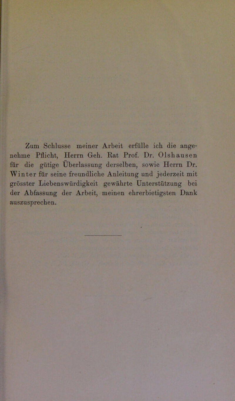 Zum Schlüsse meiner Arbeit erfülle ich die ange- nehme Pflicht, Herrn Geh. Rat Prof. Dr. Olshausen für die gütige Überlassung derselben, sowie Herrn Dr. Winter für seine freundliche Anleitung und jederzeit mit grösster Liebenswürdigkeit gewährte Unterstützung bei der Abfassung der Arbeit, meinen ehrerbietigsten Dank auszusprechen.
